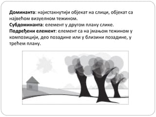 Доминанта: најистакнутији објекат на слици, објекат са
највећом визуелном тежином.
Субдоминанта: елемент у другом плану слике.
Подређени елемент: елемент са на јмањом тежином у
композицији, део позадине или у близини позадине, у
трећем плану.
 

 