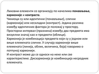 Ликовни елементи се организују по начелима понављања,
хармоније и контраста.
Чиниоци су или идентични (понављање), слични
(хармонија) или нескладни (контраст). Једина разлика
између идентичних фактора је положај у простору.
Просторни интервал (празнина) између два предмета има
визуелни значај као и предмети (облици).
Хармонија је комбинација предмета који су у једном или
више елемената слични. У случају хармоније више
елемената (линија, облик, величина, боја) говоримо о
потпуној хармонији.
И контраст може да се односи на неке или све
карактеристике. Дисхармонија је комбинација несродних
елемената.

 