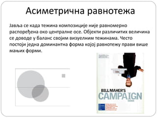 Асиметрична равнотежа
Јавља се када тежина композиције није равномерно
распоређена око централне осе. Објекти различитих величина
се доводе у баланс својим визуелним тежинама. Често
постоји једна доминантна форма којој равнотежу прави више
мањих форми.

 
