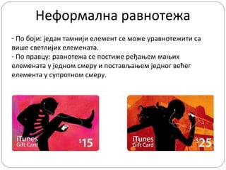 Неформална равнотежа
- По боји: један тамнији елемент се може уравнотежити са
више светлијих елемената.
- По правцу: равнотежа се постиже ређањем мањих
елемената у једном смеру и постављањем једног већег
елемента у супротном смеру.

 