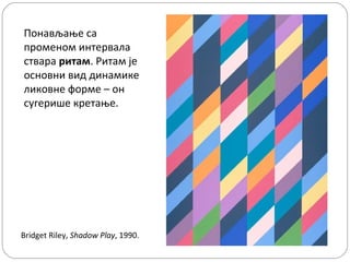 Понављање са
променом интервала
ствара ритам. Ритам је
основни вид динамике
ликовне форме – он
сугерише кретање.

Bridget Riley, Shadow Play, 1990.

 
