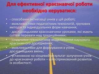Для ефективної краєзнавчої роботи
необхідно керуватися:
• - способами активізації учнів у цій роботі;
• - можливостями педагогічних технологій, групових
методів та індивідуальних форм навчання;
• - дослідницькими краєзнавчими уроками, які мають
суттєві переваги над традиційними;
• - існуючими технологіями моделювання наукового
краєзнавчого дослідження;
• - можливостями для формування в учнів
дослідницьких вмінь;
• - установкою на кінцевий результат залучення учнів
до краєзнавчої роботи – цілеспрямований розвиток
їх особистості.

 
