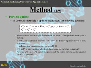 • Particle update
– In CPSO, each particle is updated according to the following equations:
old
v new w vid
id

new
xid

old
xid

c1 r1

pbestid

old
xid

c2 r2

gbestd

old
xid

new
vid

• where w is the inertia weight that controls the impact of the previous velocity of a
particle.
• c1 and c2 are acceleration constants that control the distance a particle moves at each
generation.
• r1 and r2 are two random numbers between [0, 1].
old
new
• v id and v id represent the velocity of the new and old particles, respectively.
• Particles x old and x new denote the position of the current particle and the updated
id
id
particle, respectively.

10/21

Bioinformatics Lab.

 