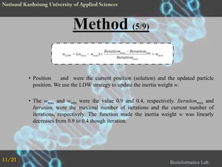 wLDW

( wm ax wm in )

Iterationm ax Iterationm in
Iterationm ax

wm in

• Position
and were the current position (solution) and the updated particle
position. We use the LDW strategy to update the inertia weight w.
• The wmax and wmin were the value 0.9 and 0.4, respectively. Iterationmax and
Iterationi were the maximal number of iterations and the current number of
iterations, respectively. The function made the inertia weight w was linearly
decreases from 0.9 to 0.4 though iteration.

11/21

Bioinformatics Lab.

 