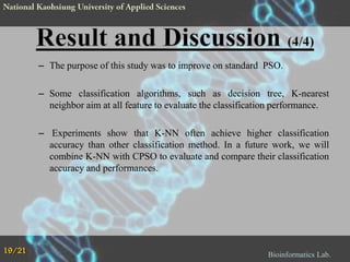 – The purpose of this study was to improve on standard PSO.
– Some classification algorithms, such as decision tree, K-nearest
neighbor aim at all feature to evaluate the classification performance.

– Experiments show that K-NN often achieve higher classification
accuracy than other classification method. In a future work, we will
combine K-NN with CPSO to evaluate and compare their classification
accuracy and performances.

19/21

Bioinformatics Lab.

 