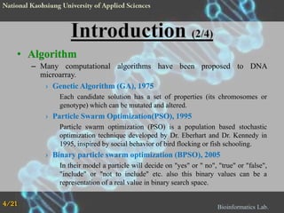 • Algorithm
– Many computational algorithms have been proposed to DNA
microarray.
› Genetic Algorithm (GA), 1975
Each candidate solution has a set of properties (its chromosomes or
genotype) which can be mutated and altered.

› Particle Swarm Optimization(PSO), 1995
Particle swarm optimization (PSO) is a population based stochastic
optimization technique developed by Dr. Eberhart and Dr. Kennedy in
1995, inspired by social behavior of bird flocking or fish schooling.

› Binary particle swarm optimization (BPSO), 2005
In their model a particle will decide on "yes" or " no", "true" or "false",
"include" or "not to include" etc. also this binary values can be a
representation of a real value in binary search space.
4/21

Bioinformatics Lab.

 