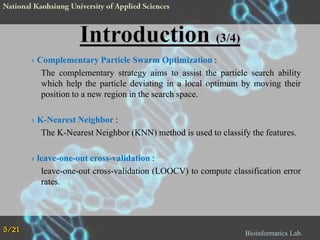 › Complementary Particle Swarm Optimization :
The complementary strategy aims to assist the particle search ability
which help the particle deviating in a local optimum by moving their
position to a new region in the search space.

› K-Nearest Neighbor :
The K-Nearest Neighbor (KNN) method is used to classify the features.
› leave-one-out cross-validation :
leave-one-out cross-validation (LOOCV) to compute classification error
rates.

5/21

Bioinformatics Lab.

 