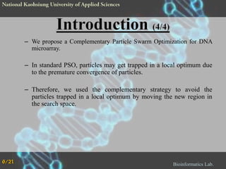 – We propose a Complementary Particle Swarm Optimization for DNA
microarray.

– In standard PSO, particles may get trapped in a local optimum due
to the premature convergence of particles.
– Therefore, we used the complementary strategy to avoid the
particles trapped in a local optimum by moving the new region in
the search space.

6/21

Bioinformatics Lab.

 