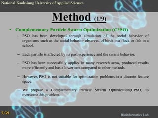 • Complementary Particle Swarm Optimization (CPSO)
– PSO has been developed through simulation of the social behavior of
organisms, such as the social behavior observed of birds in a flock or fish in a
school.
– Each particle is affected by its past experience and the swarm behavior.
– PSO has been successfully applied in many research areas, produced results
more efficiently and has a lower cost compared to other methods.
– However, PSO is not suitable for optimization problems in a discrete feature
space.
– We propose a Complementary Particle Swarm Optimization(CPSO) to
overcome this problem.

7/21

Bioinformatics Lab.

 