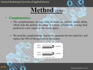 • Complementary
– The complementary strategy aims to assist the particle search ability
which help the particle deviating in a local optimum by moving their
position to a new region in the search space.

– We used the complementary function to generate the new particles, and
replace the 50% of the particles in the swarm.

8/21

Bioinformatics Lab.

 