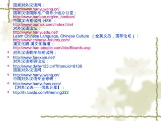 








国家对外汉语网：
http://www.hanyuwang.cn/
国家汉语国际推广领导小组办公室：
http://www.hanban.org/cn_hanban/
中国汉语考试网  HSK ：
http://www.ourhsk.com/Index.html
对外汉语论坛：
http://www.hanyuedu.net/
Learn Chinese Language, Chinese Culture  （全英文的，国际论坛）：
http://www.chinese-forums.com/
漢文化網 漢文化論壇：
http://www.han-people.com/bbs/Boards.asp
对外汉语教学与考试网：
http://www.forexam.net/
对外汉语考研论坛：
http://www.dwhy123.cn/?fromuid=8138
国家对外汉语网：
http://www.hanyuwang.cn/
中国对外汉语专业考研：
http://www.hanyufans.com/
【对外汉语——信息分享】：
http://hi.baidu.com/liheming333

 