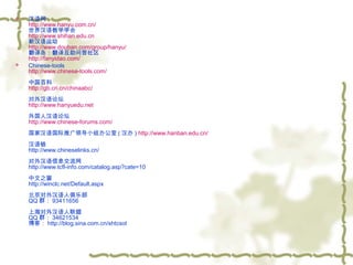 



汉语网
http://www.hanyu.com.cn/
世界汉语教学学会
http://www.shihan.edu.cn
新汉语运动
http://www.douban.com/group/hanyu/
翻译岛：翻译互助问答社区
http://fanyidao.com/
Chinese-tools
http://www.chinese-tools.com/
中国百科
http://gb.cri.cn/chinaabc/
对外汉语论坛
http://www.hanyuedu.net
外国人汉语论坛
http://www.chinese-forums.com/
国家汉语国际推广领导小组办公室 ( 汉办 ) http://www.hanban.edu.cn/
 
汉语链
http://www.chineselinks.cn/
对外汉语信息交流网
http://www.tcfl-info.com/catalog.asp?cate=10
中文之窗
http://winclc.net/Default.aspx
北京对外汉语人俱乐部
QQ 群： 93411656
上海对外汉语人联盟
QQ 群： 34621534
博客： http://blog.sina.com.cn/shtcsol

 
