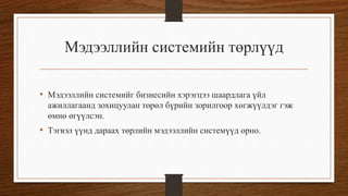 Мэдээллийн системийн төрлүүд
• Мэдээллийн системийг бизнесийн хэрэгцээ шаардлага үйл
ажиллагаанд зохицуулан төрөл бүрийн зорилгоор хөгжүүлдэг гэж
өмнө өгүүлсэн.

• Тэгвэл үүнд дараах төрлийн мэдээллийн системүүд орно.

 