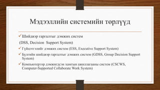 Мэдээллийн системийн төрлүүд
 Шийдвэр гаргалтыг дэмжих систем
(DSS, Decision Support System)

 Гүйцэтгэлийг дэмжих систем (ESS, Executive Support System)
 Бүлгийн шийдвэр гаргалтыг дэмжих систем (GDSS, Group Decision Support
System)

 Компьютерээр дэмжигдсэн хамтын ажиллагааны систем (CSCWS,
Computer-Supported Collaborate Work System)

 