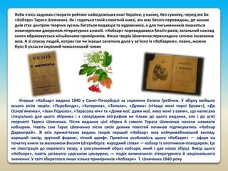 Якби хтось задумав створити рейтинг найвідоміших книг України, у ньому, без сумніву, перед вів би
«Кобзар» Тараса Шевченка. Як і годиться такій славетній книзі, він має безліч перевидань, до наших
днів стає центром творчих зусиль багатьох видавців та художників, а для письменників лишається
невичерпним джерелом літературних алюзій. «Кобзар» перевидавався безліч разів; загальний наклад
книги обраховується мільйонами примірників. Низка творів Шевченка перекладена сотнею іноземних
мов. А зі списку людей, котрих так чи інакше зачепила доля у зв’язку із «Кобзарем», певно, можна
було б укласти окремий чималенький томик

Уперше «Кобзар» видано 1840 у Санкт-Петербурзі за сприяння Євгена Гребінки. У збірку ввійшло
всього вісім творів: «Перебендя», «Катерина», «Тополя», «Думка» («Нащо мені чорні брови»), «До
Основ'яненка», «Іван Підкова», «Тарасова ніч» та «Думи мої, думи мої, лихо мені з вами», що написана
спеціально для цього збірника і є своєрідним епіграфом не тільки до цього видання, але і до усієї
творчості Тараса Шевченка. Після видання цієї збірки й самого Тараса Шевченка почали називати
кобзарем. Навіть сам Тарас Шевченко після своїх деяких повістей починав підписуватись «Кобзар
Дармограй». Зі всіх прижиттєвих видань творів перший «Кобзар» мав найпривабливіший вигляд:
хороший папір, зручний формат, чіткий шрифт. Примітна особливість цього «Кобзаря» — офорт на
початку книги за малюнком Василя Штернберга: народний співак — кобзар із хлопчиком-поводирем. Це
не ілюстрація до окремого твору, а узагальнений образ кобзаря, який і дав назву збірці. Вихід цього
«Кобзаря», навіть урізаного царською цензурою, — подія величезного літературного й національного
значення. У світі збереглося лише кілька примірників «Кобзаря» Т. Шевченка 1840 року

 