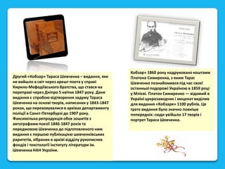 Другий «Кобзар» Тараса Шевченка – видання, яке
не вийшло в світ через арешт поета у справі
Кирило-Мефодіївського братства, що стався на
переправі через Дніпро 5 квітня 1847 року. Дане
видання є спробою відтворення задуму Тараса
Шевченка на основі творів, написаних у 1843-1847
роках, що переховувалися в архівах департаменту
поліції в Санкт-Петербурзі до 1907 року.
Факсимільна репродукція обох зошитів з
автографами поезії 1846-1847 років та
передмовою Шевченка до підготовленого ним
видання є першою публікацією шевченківських
раритетів, зібраних в архіві відділу рукописних
фондів і текстології інституту літератури ім.
Шевченка НАН України.

Кобзар» 1860 року надруковано коштами
Платона Симиренка, з яким Тарас
Шевченко познайомився під час своєї
останньої подорожі Україною в 1859 році
у Млієві. Платон Симиренко — відомий в
Україні цукрозаводчик і меценат виділив
для видання «Кобзаря» 1100 рублів. Це
третє видання було значно повніше
попередніх: сюди увійшло 17 творів і
портрет Тараса Шевченка.

 