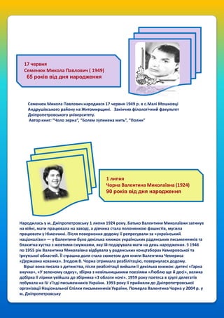 17 червня
Семенюк Микола Павлович ( 1949)
65 років від дня народження

Семенюк Микола Павлович народився 17 червня 1949 р. в с.Малі Мошковці
Андрушівського району на Житомирщині. Закінчив філологічний факультет
Дніпропетровського університету.
Автор книг: “Чоло зерна”, “Болем зупинена мить”, “Полин”

1 липня
Чорна Валентина Миколаївна (1924)
90 років від дня народження

Народилась у м. Дніпропетровську 1 липня 1924 року. Батько Валентини Миколаївни загинув
на війні, мати працювала на заводі, а дівчина стала полонянкою фашистів, мусила
працювати у Німеччині. Після повернення додому її репресували за «український
націоналізм» — у Валентини було декілька книжок українських радянських письменників та
блакитна хустка з жовтими смужками, яку їй подарувала мати на день народження. З 1946
по 1955 рік Валентина Миколаївна відбувала у радянських концтаборах Кемеровської та
Іркутської областей. Її страшна доля стала сюжетом для книги Валентина Чемериса
«Державна коханка». Згодом В. Чорна отримала реабілітацію, повернулася додому.
Вірші вона писала з дитинства, після реабілітації вийшли її декілька книжок: дитячі «Гарна
внучка», «У зеленому садку», збірка з невільницькими поезіями «Люблю ще й досі», велика
добірка її лірики увійшла до збірника «З облоги ночі». 1959 року поетеса в групі делегатів
побувала на IV з’їзді письменників України. 1993 року її прийняли до Дніпропетровської
організації Національної Спілки письменників України. Померла Валентина Чорна у 2004 р. у
м. Дніпропетровську

 
