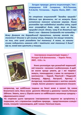 Загадки природи: дитяча енциклопедія / Авт.упорядники В.М Скляренко, М.О.Панкова,
Я.О.Батій, Т.В.Іовлева. - Харків: Фоліо, 2007. – 318
с.
На сторінках енциклопедії "Загадки природи"
йдеться про феномени, які не можуть бути
остаточно пояснені сучасною наукою. Книга
розповідає про найвідоміші загадки світу, серед
яких географічні дива, звірі, яких не буває,
природні стихії. Отже, чому б не дізнатися про
деякі з них – дракона Семіраміди та чупакабру,
Вежу Диявола та Бермудський трикутник, кульову молнію та
телекінез? Описані в цій книжці місця, тварини та явища чекають
на тих, хто зуміє розгадати їхні таємниці. А може, ви новими
очима подивитесь навколо себе і помітите нові таємниці й дива?
Що ж, нехай вам щастить у пошуку.

Ілюстрована енциклопедія тварин /
Укладач О.В.Шаповалова. – Харків: Пегас,
2007, -112с.: іл.
Книга розповідає про розмаїтий тваринний
світ планети – великим і незбагненним. А щоб
ви могли краще уявити, де і які тварини
живуть, помандруємо з вами по материках і
континентах – Євразії, Північній і Південній
Америці, Африці, Австралії, Арктиці і
Антарктиці, познайомимося з життям океанів
і морів. Багато цікавого і вражаючого пізнаєте
,
наприклад, що найбільша тварина на Землі живе в океані. Це самка
блакитного кита. Вона може досягати 30метрів у довжину і важить близько
160тонн. Уявить, вона у 25разів важча за найбільшого мешканця суходолу –
африканського слона!
На сторінках цього прекрасно ілюстрованого видання ви зустрінетесь з
тваринами, які є справжніми скарбами природи, - представниками ссавців і
птахів, плазунів і земноводних, риб і комах і багатьох інших.

 