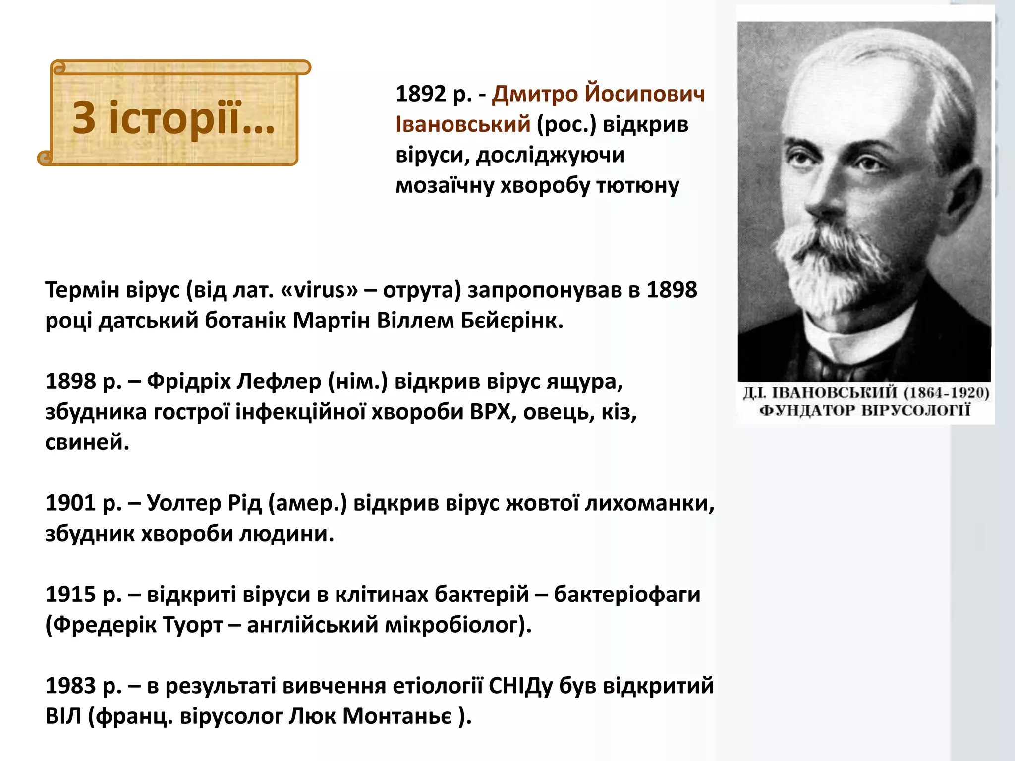 З історії…

1892 р. - Дмитро Йосипович
Івановський (рос.) відкрив
віруси, досліджуючи
мозаїчну хворобу тютюну

Термін вірус (від лат. «virus» – отрута) запропонував в 1898
році датський ботанік Мартін Віллем Бєйєрінк.
1898 р. – Фрідріх Лефлер (нім.) відкрив вірус ящура,
збудника гострої інфекційної хвороби ВРХ, овець, кіз,
свиней.

1901 р. – Уолтер Рід (амер.) відкрив вірус жовтої лихоманки,
збудник хвороби людини.
1915 р. – відкриті віруси в клітинах бактерій – бактеріофаги
(Фредерік Туорт – англійський мікробіолог).

1983 р. – в результаті вивчення етіології СНІДу був відкритий
ВІЛ (франц. вірусолог Люк Монтаньє ).

 