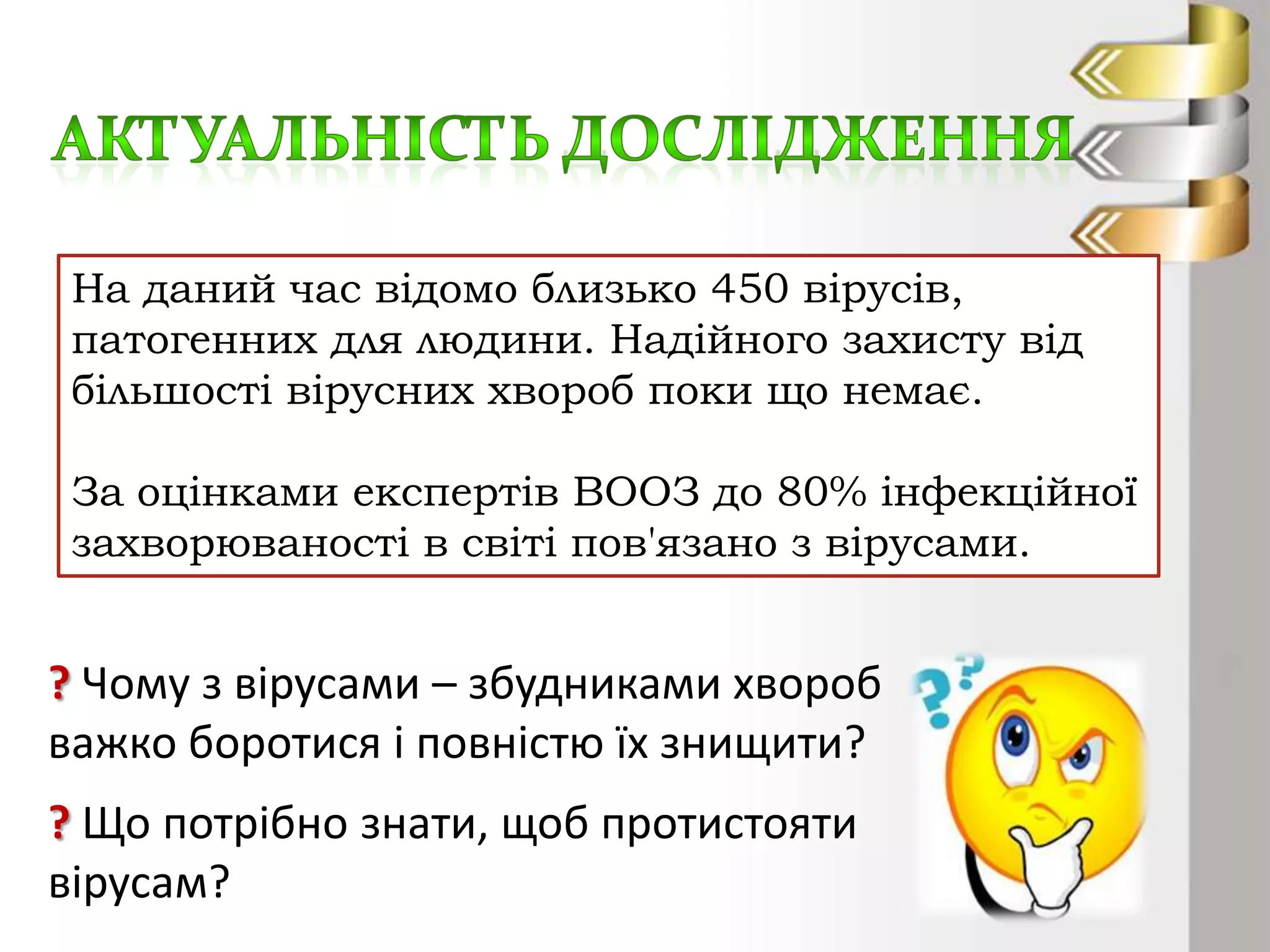 На даний час відомо близько 450 вірусів,
патогенних для людини. Надійного захисту від
більшості вірусних хвороб поки що немає.
За оцінками експертів ВООЗ до 80% інфекційної
захворюваності в світі пов'язано з вірусами.

? Чому з вірусами – збудниками хвороб
важко боротися і повністю їх знищити?
? Що потрібно знати, щоб протистояти
вірусам?

 