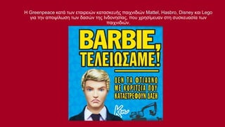 Η Greenpeace κατά των εταιρειών κατασκευής παιχνιδιών Mattel, Hasbro, Disney και Lego
για την αποψίλωση των δασών της Ινδονησίας, που χρησίμευαν στη συσκευασία των
παιχνιδιών.

 