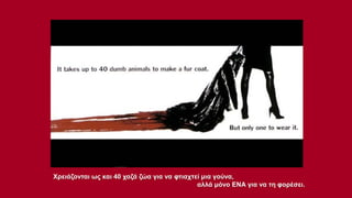 Χρειάζονται ως και 40 χαζά ζώα για να φτιαχτεί μια γούνα,
αλλά μόνο ΕΝΑ για να τη φορέσει.

 