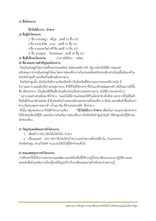 1) ชื่อโครงงาน
โอ๊วโหโอ้วววว ป่าซาง
2) ชื่อผู้ทาโครงงาน
1. ชื่อ นายเจษฎา ศรีมูล เลขที่ 10 ชั้น 5/2
2.ชื่อ นายชาคริต ถานา เลขที่ 11 ชั้น 5/2
3.ชื่อ นายนนทวัตถ์ ศรีวิชัย เลขที่ 13 ชั้น 5/2
4. ชื่อ นายสุเมธ ไชยพรหมมา เลขที่ 14 ชั้น 5/2
3) ชื่อที่ปรึกษาโครงงาน
อาจารย์สิรัชชา วงค์คม
4) ที่มาและความสาคัญของโครงงาน
ปัจจุบันเศรษฐกิจโลกรวมทั้งของประเทศไทย ไม่ค่อยจะดีมากนัก รัฐบาลไทยจึงได้มีการรณรงค์
สนับสนุนการกระตุ้นเศรษฐกิจไทย โดยการท่องเที่ยวภายในประเทศโดยนักท่องเที่ยวส่วนใหญ่นั้นยังมองข้าม
จังหวัดลาพูนที่ มองเห็นเป็นเพียงเมืองทางผ่าน
จังหวัดลาพูนนั้น เป็นจังหวัดที่เก่าแก่จังหวัดหนึ่ง เป็นจังหวัดที่มีร่องรอยอารยธรรมที่น่าสนใจ มี
โบราณสถาน และเมืองที่เก่าแก่อยู่มากมาย มีวิถีชีวิตที่เรียบง่าย ที่เป็นเอกลักษณ์เฉพาะตัว หนึ่งในสถานที่นั้น
คือ เมืองป่าซาง เป็นเมืองที่มีชื่อเสียงในอดีตจนในเรื่องความสวยความงาม จนได้มีการยกย่องกันว่า
“ อยากเจอสาวสวยต้องมาที่ป่าซาง ”และยังได้มีการแต่งเพลงให้กับเมืองป่าซางอีกด้วย นอกจากนี้ยังมีสินค้า
ชื่อดังที่เป็นเอกลักษณ์เช่น ผ้าฝ้ายทอมือบ้านหนองเงือกและสถานที่ท่องเที่ยว อาทิเช่น ตลาดสินค้าพื้นเมืองป่า
ซาง,,วัดพระพุทธบาทตากผ้า ,ถ้าเอราวัณ ที่ตาบลนครเจดีย์ ซึ่งป่าซาง
ดังนั้น กลุ่มของพวกเราจึงได้ทาโครงงานเรื่อง
“โอ๊วโหโอ้ววว ป่าซาง”เพื่อเป็นการแนะนาเมืองป่าซาง
ให้นักท่องเที่ยวได้รู้จัก และเป็นการส่งเสริมการท่องเที่ยวภายในจังหวัดลาพูนไปในตัว ให้ลาพูนเป็นที่รู้จักของ
นักท่องเที่ยว
5) วัตถุประสงค์ของการทาโครงงาน
1. เพื่อสร้าง VDO คลิปโอ๊วโหโ!!โอ้ว ป่าซาง
2. เพื่อเผยแพร่ VDO คลิป โอ๊วโห!!โอ้วป่าซาง แนะนาสถานที่ท่องเที่ยวใน อาเภอป่าซาง
จังหวัดลาพูน ผ่านเว็บไซต์ Youtubeให้เป็นที่รู้จักกับคนทั่วไป
6) ขอบเขตของการทาโครงงาน
การศึกษาครั้งนี้เป็นการออกแบบและพัฒนาแอปพลิเคชั่นที่ให้ความรู้เรื่องอาเซียนบนระบบปฏิบัติการแอน
ดรอยด์เพื่อช่วยเสริมการเรียนรู้โดยมีข้อมูลเกี่ยวกับอาเซียนและเกมสาหรับทบทวนความรู้

กลุ่มสาระการเรียนรู้การงานอาชีพและเทคโนโลยี โรงเรียนส่วนบุญโญปถัมภ์ ลาพูน

 