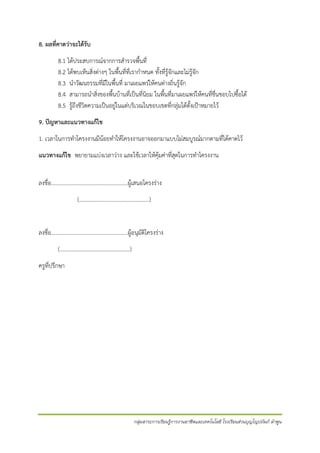 8. ผลที่คาดว่าจะได้รับ
8.1 ได้ประสบการณ์จากการสารวจพื้นที่
8.2 ได้พบเห็นสิ่งต่างๆ ในพื้นที่ที่เรากาหนด ทั้งที่รู้จักและไม่รู้จัก
8.3 นาวัฒนธรรมที่มีในพื้นที่ มาเผยแพร่ให้คนต่างถิ่นรู้จัก
8.4 สามารถนาสิ่งของพื้นบ้านที่เป็นที่นิยม ในพื้นที่มาเผยแพร่ให้คนที่ชื่นชอบไปซื้อได้
8.5 รู้ถึงชีวิตความเป็นอยู่ในแต่บริเวณในขอบเขตที่กลุ่มได้ตั้งเป้าหมายไว้
9. ปัญหาและแนวทางแก้ไข
1. เวลาในการทาโครงงานมีน้อยทาให้โครงงานอาจออกมาแบบไม่สมบูรณ์มากตามที่ได้คาดไว้
แนวทางแก้ไข พยายามแบ่งเวลาว่าง และใช้เวลาให้คุ้มค่าที่สุดในการทาโครงงาน
ลงชื่อ.......................................................ผู้เสนอโครงร่าง
(….…..…………………..…..…………..)

ลงชื่อ.......................................................ผู้อนุมัติโครงร่าง
(….…..…………………..…..…………..)
ครูที่ปรึกษา

กลุ่มสาระการเรียนรู้การงานอาชีพและเทคโนโลยี โรงเรียนส่วนบุญโญปถัมภ์ ลาพูน

 