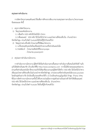 สรุปผลการดาเนินงาน
การจัดทาโครงงาȨอมพิวเตอร์ สื่อเพื่อการศึกษาอาเซียน สามารถสรุปผลการดาเนินงาน โครงงานและ
ข้อเสนอแนะ ดังนี้
1 สรุปการจัดทาโครงงาน
1) วัตถุประสงค์ขอโครงงาน
1.1 เพื่อสร้าง VDO คลิปโอ๊วโหโ!!โอ้ว ป่าซาง
1.2 เพื่อเผยแพร่ VDO คลิป โอ๊วโห!!โอ้วป่าซาง แนะนาสถานที่ท่องเที่ยวใน อาเภอป่าซาง
จังหวัดลาพูน ผ่านเว็บไซต์ Youtubeให้เป็นที่รู้จักกับคนทั่วไป
2) วัสดุอุปกรณ์ เครื่องมือ โปรแกรมที่ใช้พัฒนาโครงงาน
1.1 เครื่องคอมพิวเตอร์พร้อมเชื่อมต่อกับระบบเครื่อข่ายอินเตอร์เน็ต
1.2 ซอฟต์แวร์ - โปรแกรมตัดต่อวีดีโอsonyvegas
- โปรแกรม powerpoint
2 สรุปผลการดาเนินงาȨครงงาน
การดาเนินรายงาȨครงงาน ผู้จัดทาได้เริ่มดาเนินงานตามขั้นตอนการดาเนินงานที่เสนอในหัวข้อที่ 7แล้ว
แล้วได้สมัครเป็นสมาชิก เว็บบล็อกที่ชื่อ http://www.wordpress.com จากนั้นได้นาเสนอเผยแพร่ผลงาน
ผ่านเครือข่ายอินเทอร์เน็ต ที่สามารถเข้าถึงได้ทุกที่ทุกเวลาและผู้จัดทาได้สร้าง VDO คลิป โอ๊วโห!!โอ้วป่าซาง
เพื่อแนะนาสถานที่ท่องเที่ยวในอาเภอป่าซางจังหวัดลาพูน ผ่านระบบเครือข่ายอินเตอร์เน็ต www.youtube
โดยมีกลุ่มตัวอย่าง คือ นักเรียนชั้นประถมศึกษาปีที่ 5 /2 โรงเรียนส่วนบุญโญปถัมภ์ ลาพูน จานวน 37คน
ซึ่งในการจัดทารายงาȨครงงานครั้งนี้ ได้รับความร่วมมือจากกลุ่มตัวอย่างเป็นอย่างดี จึงทาให้เพื่อเผยแพร่
VDO คลิป โอ๊วโห!!โอ้วป่าซาง แนะนาสถานที่ท่องเที่ยวใน อาเภอป่าซาง
จังหวัดลาพูน ผ่านเว็บไซต์ Youtube ให้เป็นที่รู้จักกับคนทั่วไป

กลุ่มสาระการเรียนรู้การงานอาชีพและเทคโนโลยี โรงเรียนส่วนบุญโญปถัมภ์ ลาพูน

 