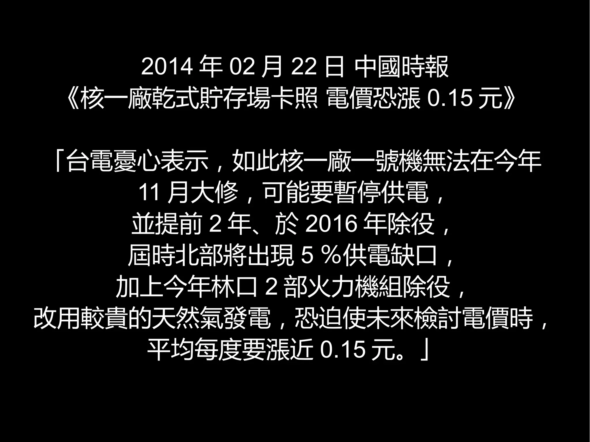 2014 年 02 月 22 日 中國時報
《核一廠乾式貯存場卡照 電價恐漲 0.15 元》
「台電憂心表示，如此核一廠一號機無法在今年
11 月大修，可能要暫停供電，
並提前 2 年、於 2016 年除役，
屆時北部將出現 5 ％供電缺口，
加上今年林口 2 部火力機組除役，
改用較貴的天然氣發電，恐迫使未來檢討電價時，
平均每度要漲近 0.15 元。」

 
