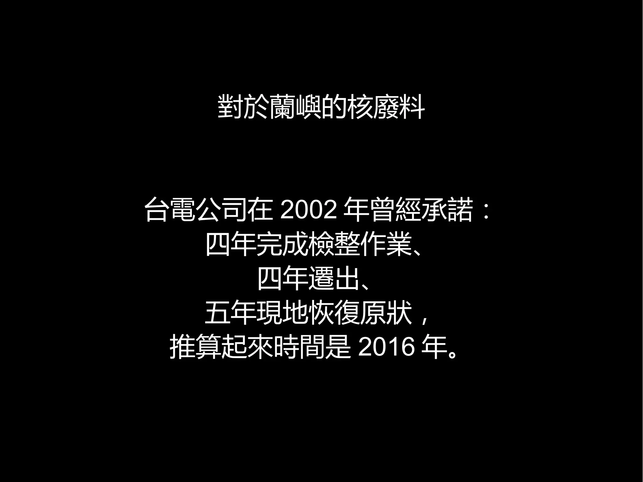 對於蘭嶼的核廢料

台電公司在 2002 年曾經承諾：
四年完成檢整作業、
四年遷出、
五年現地恢復原狀，
推算起來時間是 2016 年。

 