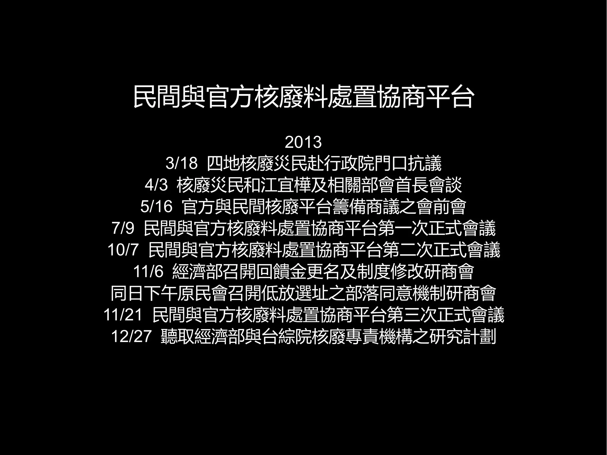 民間與官方核廢料處置協商平台
2013
3/18 四地核廢災民赴行政院門口抗議
4/3 核廢災民和江宜樺及相關部會首長會談
5/16 官方與民間核廢平台籌備商議之會前會
7/9 民間與官方核廢料處置協商平台第一次正式會議
10/7 民間與官方核廢料處置協商平台第二次正式會議
11/6 經濟部召開回饋金更名及制度修改研商會
同日下午原民會召開低放選址之部落同意機制研商會
11/21 民間與官方核廢料處置協商平台第三次正式會議
12/27 聽取經濟部與台綜院核廢專責機構之研究計劃

 