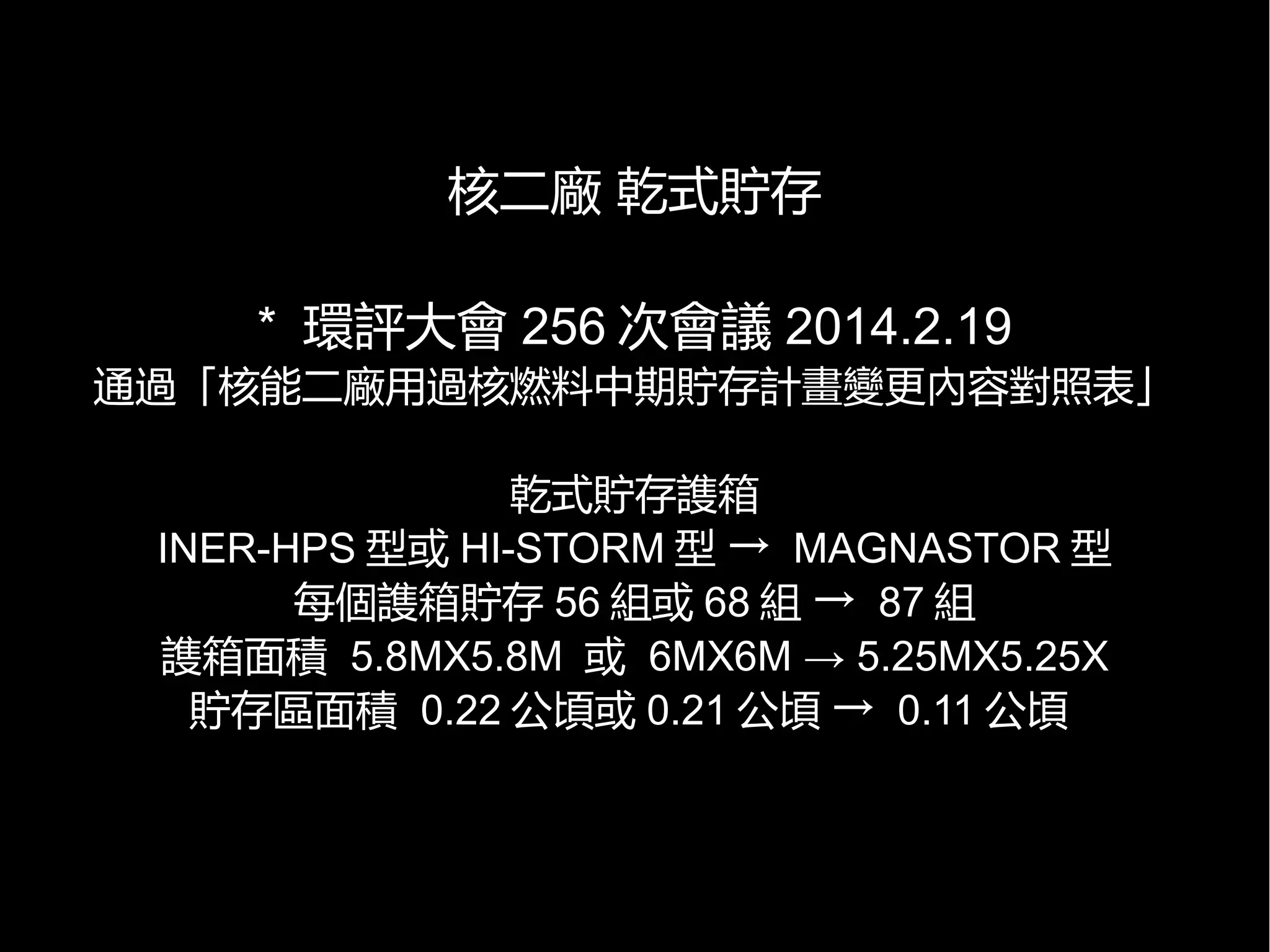 核二廠 乾式貯存
* 環評大會 256 次會議 2014.2.19

通過「核能二廠用過核燃料中期貯存計畫變更內容對照表」
乾式貯存謢箱
INER-HPS 型或 HI-STORM 型 → MAGNASTOR 型
每個謢箱貯存 56 組或 68 組 → 87 組
謢箱面積 5.8MX5.8M 或 6MX6M → 5.25MX5.25X
貯存區面積 0.22 公頃或 0.21 公頃 → 0.11 公頃

 