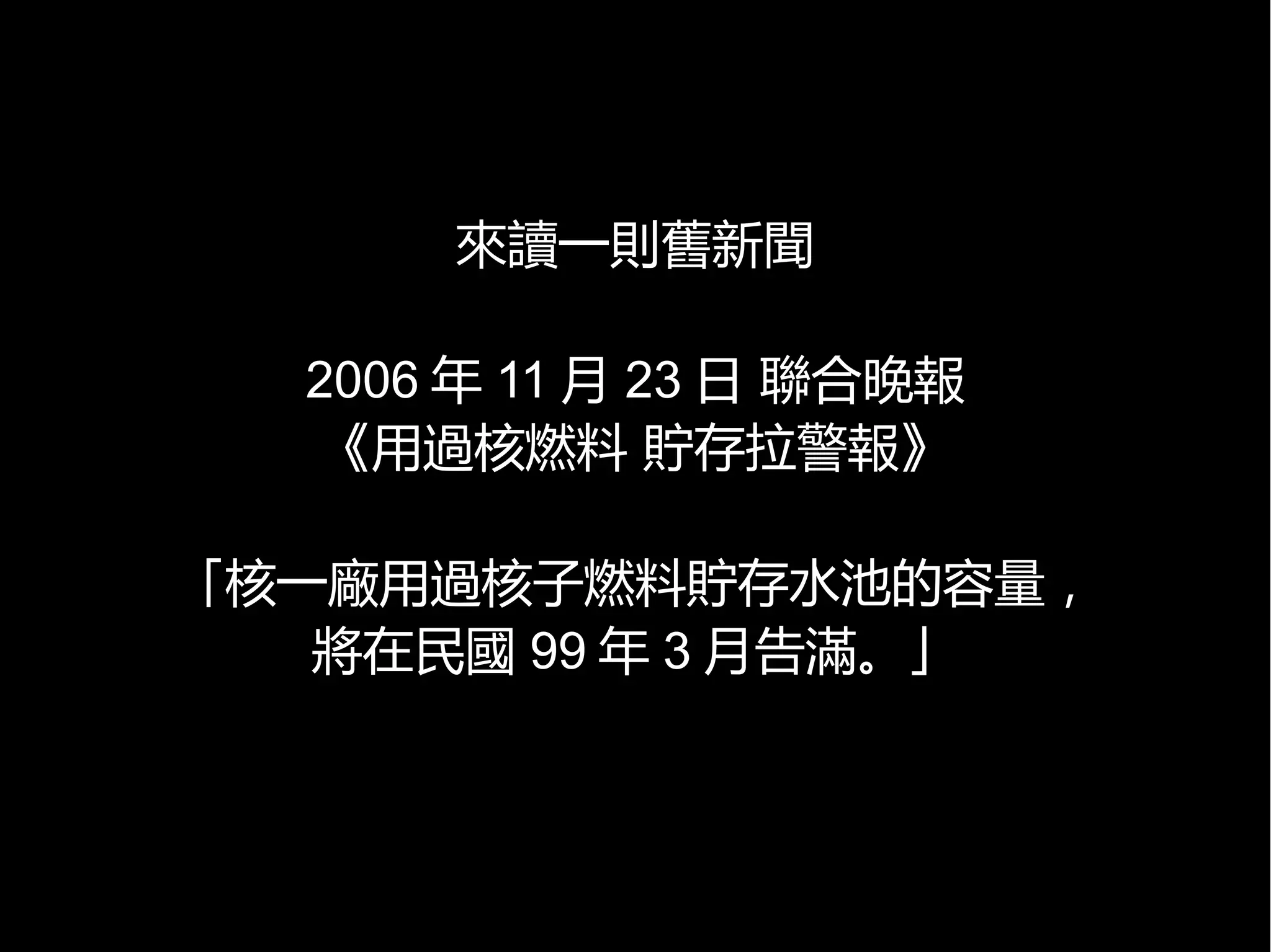 來讀一則舊新聞
2006 年 11 月 23 日 聯合晚報
《用過核燃料 貯存拉警報》
「核一廠用過核子燃料貯存水池的容量，
將在民國 99 年 3 月告滿。」

 