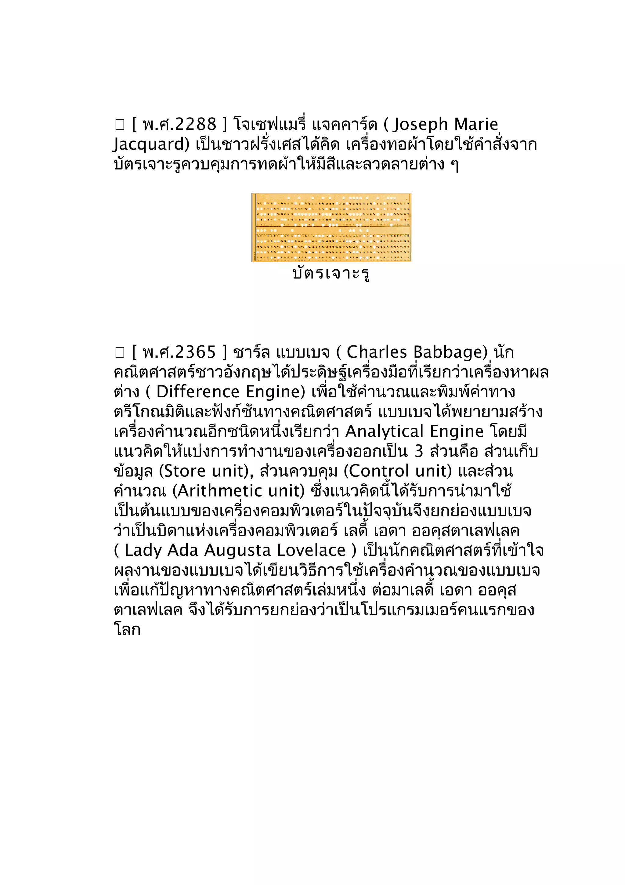  [ พ.ศ.2288 ] โจเซฟแมรี่ แจคคาร์ด ( Joseph Marie
Jacquard) เป็นชาวฝรั่งเศสได้คิด เครื่องทอผ้าโดยใช้คำาสั่งจาก
บัตรเจาะรูควบคุมการทดผ้าให้มีสีและลวดลายต่าง ๆ

บัต รเจาะรู

 [ พ.ศ.2365 ] ชาร์ล แบบเบจ ( Charles Babbage) นัก
คณิตศาสตร์ชาวอังกฤษได้ประดิษฐ์เครื่องมือที่เรียกว่าเครื่องหาผล
ต่าง ( Difference Engine) เพื่อใช้คำานวณและพิมพ์ค่าทาง
ตรีโกณมิติและฟังก์ชันทางคณิตศาสตร์ แบบเบจได้พยายามสร้าง
เครื่องคำานวณอีกชนิดหนึ่งเรียกว่า Analytical Engine โดยมี
แนวคิดให้แบ่งการทำางานของเครื่องออกเป็น 3 ส่วนคือ ส่วนเก็บ
ข้อมูล (Store unit), ส่วนควบคุม (Control unit) และส่วน
คำานวณ (Arithmetic unit) ซึ่งแนวคิดนี้ได้รับการนำามาใช้
เป็นต้นแบบของเครื่องคอมพิวเตอร์ในปัจจุบันจึงยกย่องแบบเบจ
ว่าเป็นบิดาแห่งเครื่องคอมพิวเตอร์ เลดี้ เอดา ออคุสตาเลฟเลค
( Lady Ada Augusta Lovelace ) เป็นนักคณิตศาสตร์ที่เข้าใจ
ผลงานของแบบเบจได้เขียนวิธีการใช้เครื่องคำานวณของแบบเบจ
เพื่อแก้ปัญหาทางคณิตศาสตร์เล่มหนึ่ง ต่อมาเลดี้ เอดา ออคุส
ตาเลฟเลค จึงได้รับการยกย่องว่าเป็นโปรแกรมเมอร์คนแรกของ
โลก

 