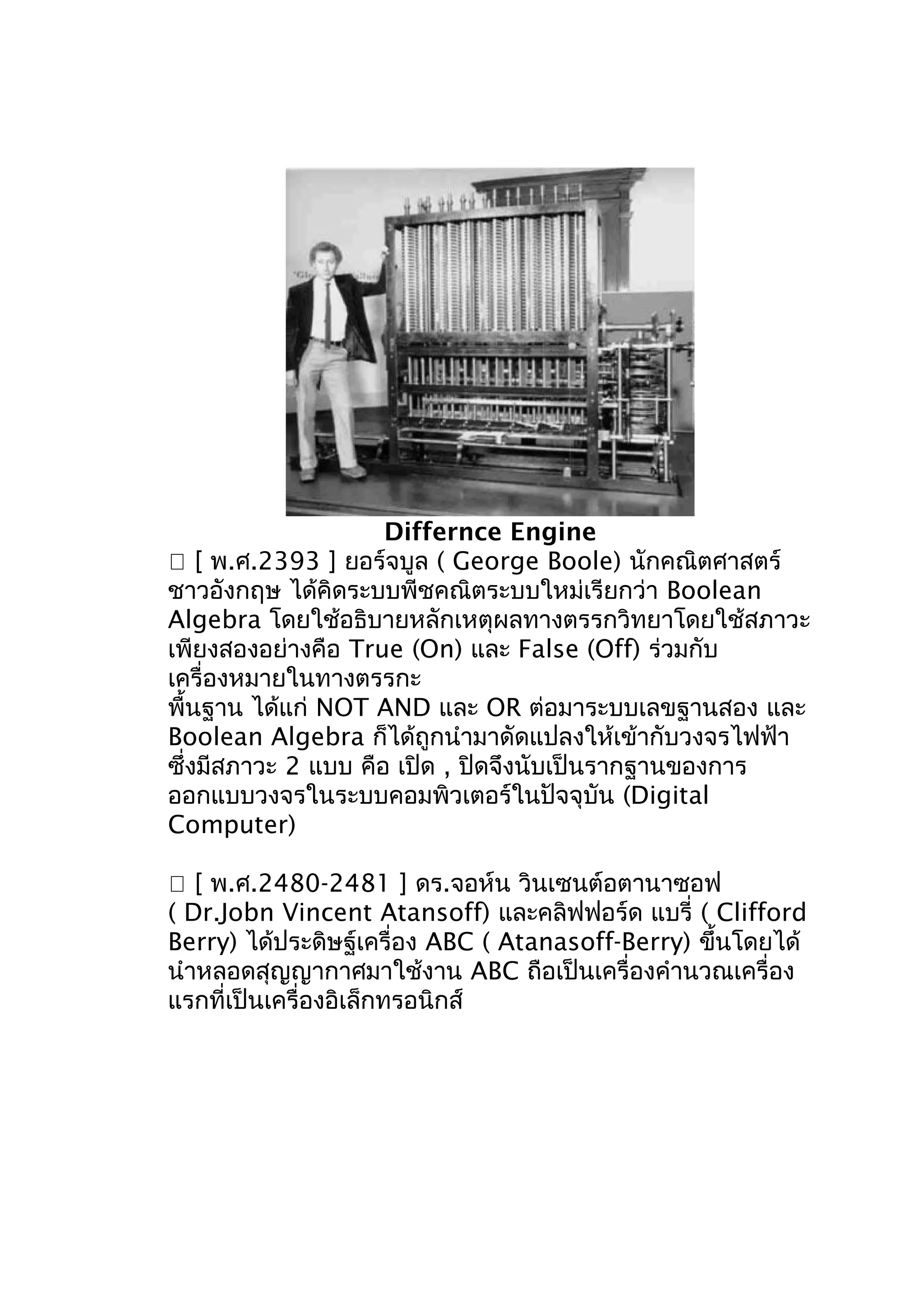 Differnce Engine
 [ พ.ศ.2393 ] ยอร์จบูล ( George Boole) นักคณิตศาสตร์
ชาวอังกฤษ ได้คิดระบบพีชคณิตระบบใหม่เรียกว่า Boolean
Algebra โดยใช้อธิบายหลักเหตุผลทางตรรกวิทยาโดยใช้สภาวะ
เพียงสองอย่างคือ True (On) และ False (Off) ร่วมกับ
เครื่องหมายในทางตรรกะ
พื้นฐาน ได้แก่ NOT AND และ OR ต่อมาระบบเลขฐานสอง และ
Boolean Algebra ก็ได้ถูกนำามาดัดแปลงให้เข้ากับวงจรไฟฟ้า
ซึ่งมีสภาวะ 2 แบบ คือ เปิด , ปิดจึงนับเป็นรากฐานของการ
ออกแบบวงจรในระบบคอมพิวเตอร์ในปัจจุบัน (Digital
Computer)
 [ พ.ศ.2480-2481 ] ดร.จอห์น วินเซนต์อตานาซอฟ
( Dr.Jobn Vincent Atansoff) และคลิฟฟอร์ด แบรี่ ( Clifford
Berry) ได้ประดิษฐ์เครื่อง ABC ( Atanasoff-Berry) ขึนโดยได้
้
นำาหลอดสุญญากาศมาใช้งาน ABC ถือเป็นเครื่องคำานวณเครื่อง
แรกที่เป็นเครื่องอิเล็กทรอนิกส์

 