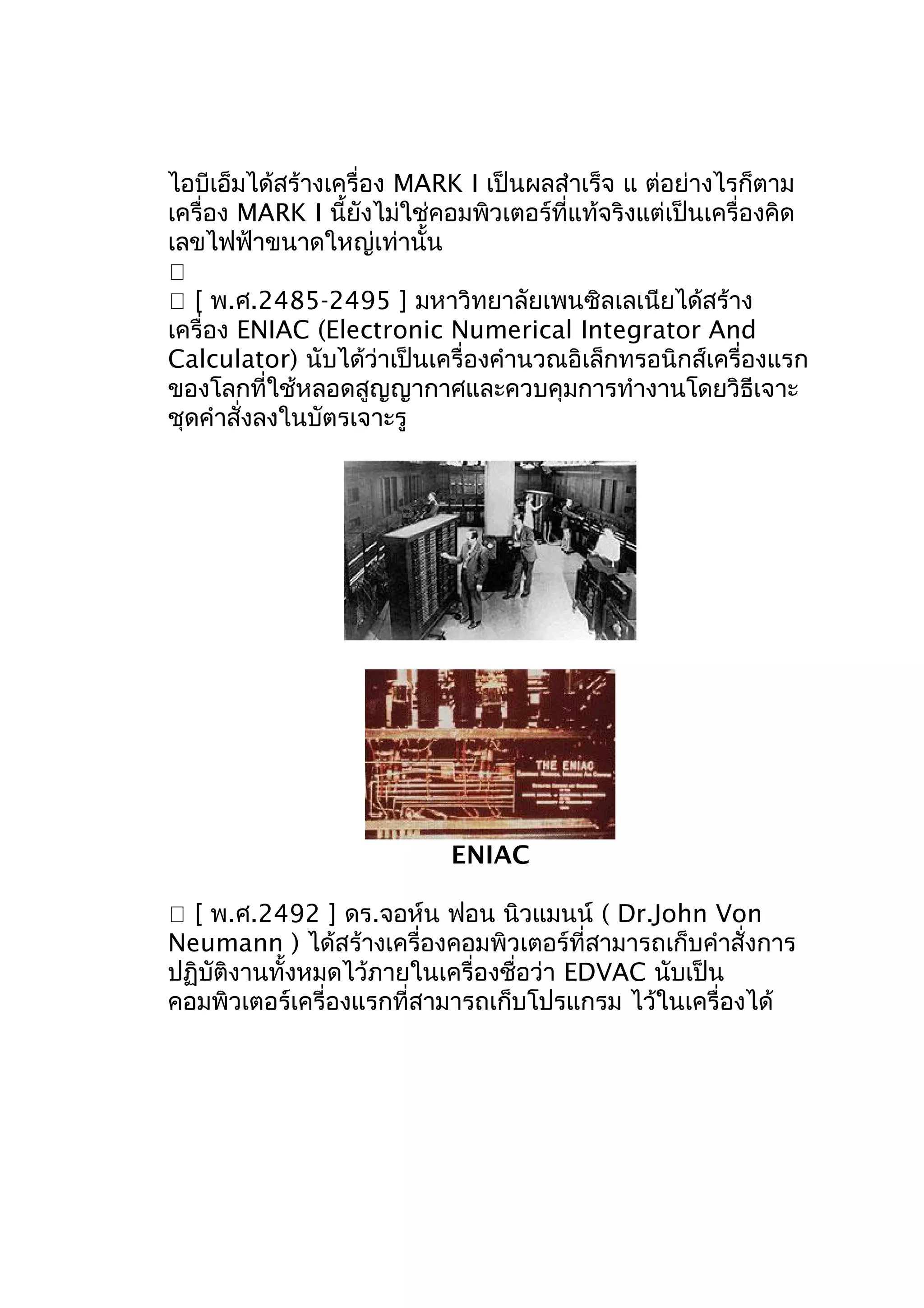 ไอบีเอ็มได้สร้างเครื่อง MARK I เป็นผลสำาเร็จ แ ต่อย่างไรก็ตาม
เครื่อง MARK I นี้ยังไม่ใช่คอมพิวเตอร์ที่แท้จริงแต่เป็นเครื่องคิด
เลขไฟฟ้าขนาดใหญ่เท่านั้น

 [ พ.ศ.2485-2495 ] มหาวิทยาลัยเพนซิลเลเนียได้สร้าง
เครื่อง ENIAC (Electronic Numerical Integrator And
Calculator) นับได้ว่าเป็นเครื่องคำานวณอิเล็กทรอนิกส์เครื่องแรก
ของโลกที่ใช้หลอดสูญญากาศและควบคุมการทำางานโดยวิธีเจาะ
ชุดคำาสั่งลงในบัตรเจาะรู

ENIAC
 [ พ.ศ.2492 ] ดร.จอห์น ฟอน นิวแมนน์ ( Dr.John Von
Neumann ) ได้สร้างเครื่องคอมพิวเตอร์ที่สามารถเก็บคำาสั่งการ
ปฏิบัติงานทั้งหมดไว้ภายในเครื่องชื่อว่า EDVAC นับเป็น
คอมพิวเตอร์เครี่องแรกที่สามารถเก็บโปรแกรม ไว้ในเครื่องได้

 