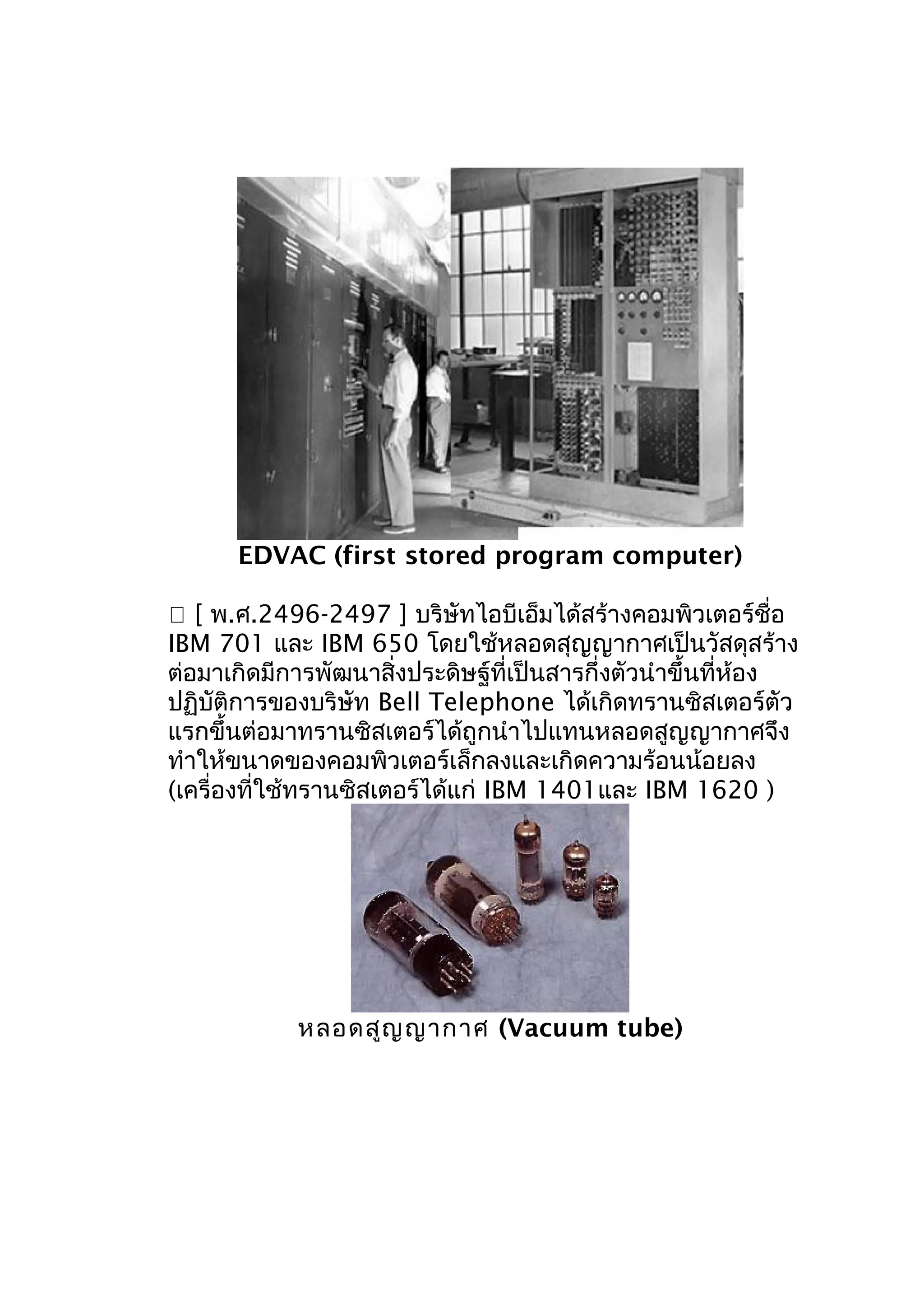 EDVAC (first stored program computer)
 [ พ.ศ.2496-2497 ] บริษัทไอบีเอ็มได้สร้างคอมพิวเตอร์ชื่อ
IBM 701 และ IBM 650 โดยใช้หลอดสุญญากาศเป็นวัสดุสร้าง
ต่อมาเกิดมีการพัฒนาสิ่งประดิษฐ์ที่เป็นสารกึ่งตัวนำาขึ้นที่ห้อง
ปฏิบัติการของบริษัท Bell Telephone ได้เกิดทรานซิสเตอร์ตัว
แรกขึ้นต่อมาทรานซิสเตอร์ได้ถูกนำาไปแทนหลอดสูญญากาศจึง
ทำาให้ขนาดของคอมพิวเตอร์เล็กลงและเกิดความร้อนน้อยลง
(เครื่องที่ใช้ทรานซิสเตอร์ได้แก่ IBM 1401และ IBM 1620 )

หลอดสูญ ญากาศ (Vacuum tube)

 