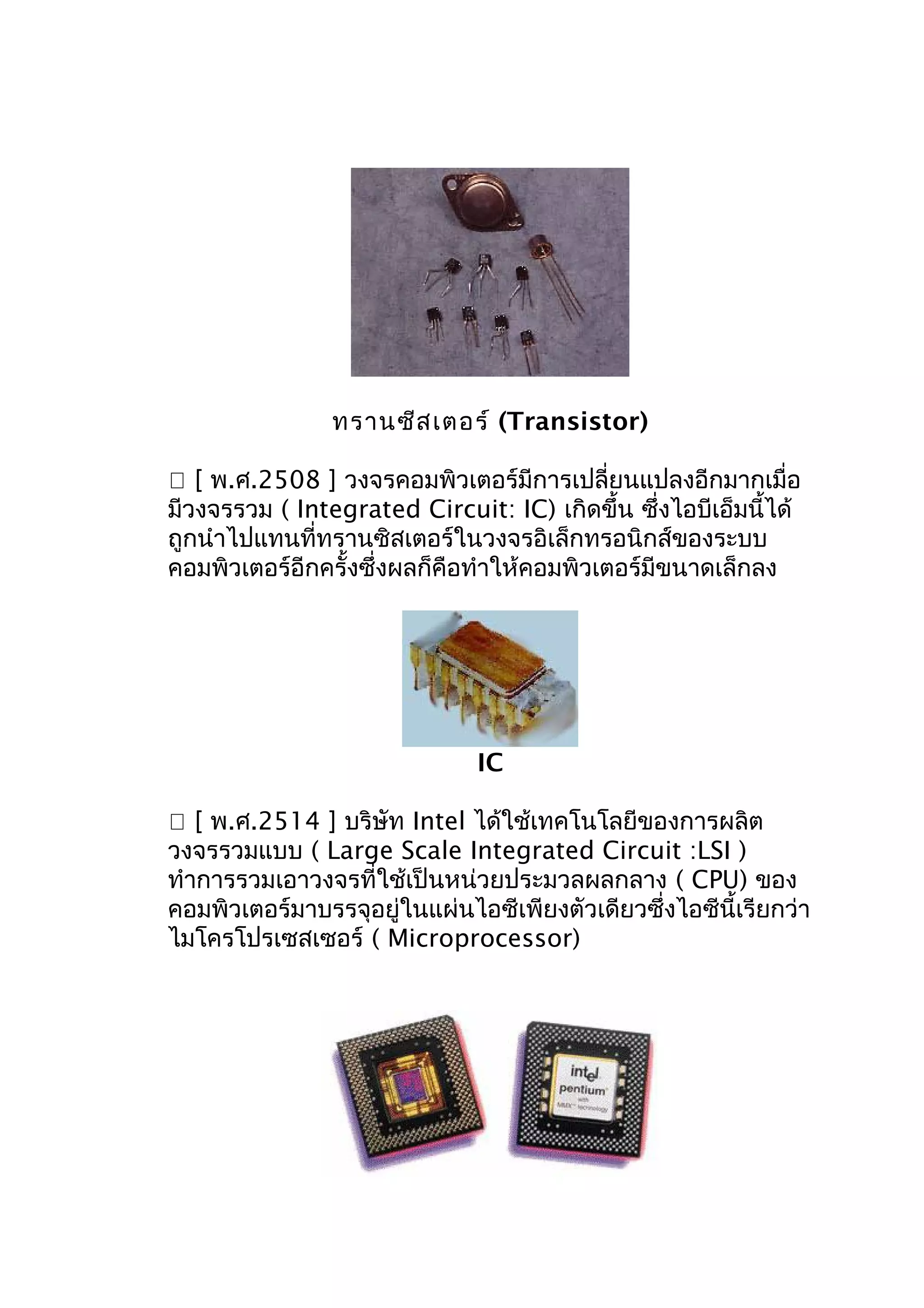 ทรานซีส เตอร์ (Transistor)
 [ พ.ศ.2508 ] วงจรคอมพิวเตอร์มีการเปลี่ยนแปลงอีกมากเมื่อ
มีวงจรรวม ( Integrated Circuit: IC) เกิดขึ้น ซึ่งไอบีเอ็มนี้ได้
ถูกนำาไปแทนที่ทรานซิสเตอร์ในวงจรอิเล็กทรอนิกส์ของระบบ
คอมพิวเตอร์อีกครั้งซึ่งผลก็คือทำาให้คอมพิวเตอร์มีขนาดเล็กลง

IC
 [ พ.ศ.2514 ] บริษัท Intel ได้ใช้เทคโนโลยีของการผลิต
วงจรรวมแบบ ( Large Scale Integrated Circuit :LSI )
ทำาการรวมเอาวงจรที่ใช้เป็นหน่วยประมวลผลกลาง ( CPU) ของ
คอมพิวเตอร์มาบรรจุอยู่ในแผ่นไอซีเพียงตัวเดียวซึ่งไอซีนี้เรียกว่า
ไมโครโปรเซสเซอร์ ( Microprocessor)

 