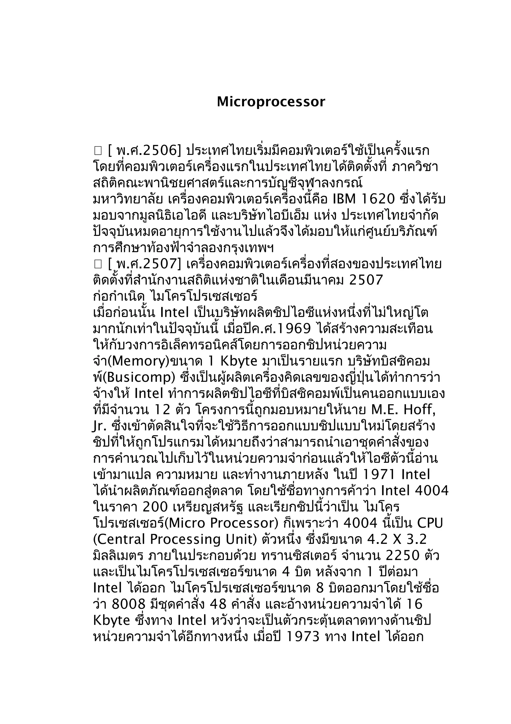 Microprocessor
 [ พ.ศ.2506] ประเทศไทยเริ่มมีคอมพิวเตอร์ใช้เป็นครั้งแรก
โดยที่คอมพิวเตอร์เครื่องแรกในประเทศไทยได้ติดตั้งที่ ภาควิชา
สถิติคณะพานิชยศาสตร์และการบัญชีจุฬาลงกรณ์
มหาวิทยาลัย เครื่องคอมพิวเตอร์เครื่องนี้คือ IBM 1620 ซึ่งได้รับ
มอบจากมูลนิธิเอไอดี และบริษัทไอบีเอ็ม แห่ง ประเทศไทยจำากัด
ปัจจุบันหมดอายุการใช้งานไปแล้วจึงได้มอบให้แก่ศูนย์บริภัณฑ์
การศึกษาท้องฟ้าจำาลองกรุงเทพฯ
 [ พ.ศ.2507] เครื่องคอมพิวเตอร์เครื่องที่สองของประเทศไทย
ติดตั้งที่สำานักงานสถิติแห่งชาติในเดือนมีนาคม 2507
ก่อกำาเนิด ไมโครโปรเซสเซอร์
เมื่อก่อนนั้น Intel เป็นบริษัทผลิตชิปไอซีแห่งหนึ่งที่ไม่ใหญ่โต
มากนักเท่าในปัจจุบันนี้ เมื่อปีค.ศ.1969 ได้สร้างความสะเทือน
ให้กับวงการอิเล็คทรอนิคส์โดยการออกชิปหน่วยความ
จำา(Memory)ขนาด 1 Kbyte มาเป็นรายแรก บริษัทบิสซิคอม
พ์(Busicomp) ซึ่งเป็นผู้ผลิตเครื่องคิดเลขของญี่ปุ่นได้ทำาการว่า
จ้างให้ Intel ทำาการผลิตชิปไอซีที่บิสซิคอมพ์เป็นคนออกแบบเอง
ที่มีจำานวน 12 ตัว โครงการนี้ถูกมอบหมายให้นาย M.E. Hoff,
Jr. ซึ่งเข้าตัดสินใจที่จะใช้วิธีการออกแบบชิปแบบใหม่โดยสร้าง
ชิปที่ให้ถูกโปรแกรมได้หมายถึงว่าสามารถนำาเอาชุดคำาสั่งของ
การคำานวณไปเก็บไว้ในหน่วยความจำาก่อนแล้วให้ไอซีตัวนี้อ่าน
เข้ามาแปล ความหมาย และทำางานภายหลัง ในปี 1971 Intel
ได้นำาผลิตภัณฑ์ออกสู่ตลาด โดยใช้ชื่อทางการค้าว่า Intel 4004
ในราคา 200 เหรียญสหรัฐ และเรียกชิปนี้ว่าเป็น ไมโคร
โปรเซสเซอร์(Micro Processor) ก็เพราะว่า 4004 นี้เป็น CPU
(Central Processing Unit) ตัวหนึ่ง ซึ่งมีขนาด 4.2 X 3.2
มิลลิเมตร ภายในประกอบด้วย ทรานซิสเตอร์ จำานวน 2250 ตัว
และเป็นไมโครโปรเซสเซอร์ขนาด 4 บิต หลังจาก 1 ปีต่อมา
Intel ได้ออก ไมโครโปรเซสเซอร์ขนาด 8 บิตออกมาโดยใช้ชื่อ
ว่า 8008 มีชุดคำาสั่ง 48 คำาสั่ง และอ้างหน่วยความจำาได้ 16
Kbyte ซึ่งทาง Intel หวังว่าจะเป็นตัวกระตุ้นตลาดทางด้านชิป
หน่วยความจำาได้อีกทางหนึ่ง เมื่อปี 1973 ทาง Intel ได้ออก

 