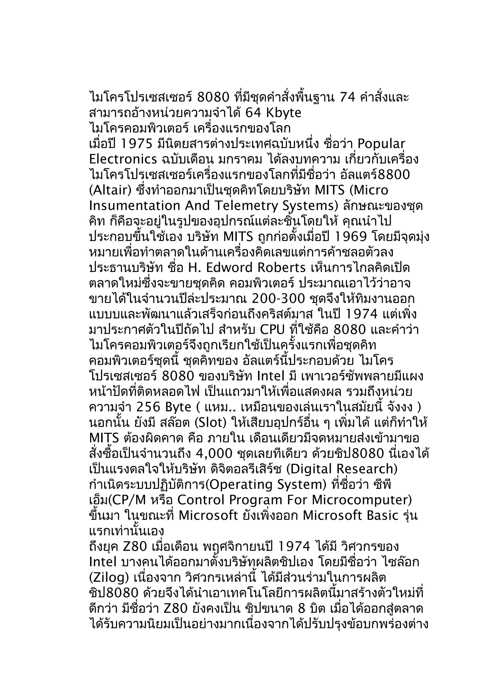 ไมโครโปรเซสเซอร์ 8080 ที่มีชุดคำาสั่งพื้นฐาน 74 คำาสั่งและ
สามารถอ้างหน่วยความจำาได้ 64 Kbyte
ไมโครคอมพิวเตอร์ เครื่องแรกของโลก
เมื่อปี 1975 มีนิตยสารต่างประเทศฉบับหนึ่ง ชื่อว่า Popular
Electronics ฉบับเดือน มกราคม ได้ลงบทความ เกี่ยวกับเครื่อง
ไมโครโปรเซสเซอร์เครื่องแรกของโลกที่มีชื่อว่า อัลแตร์8800
(Altair) ซึ่งทำาออกมาเป็นชุดคิทโดยบริษัท MITS (Micro
Insumentation And Telemetry Systems) ลักษณะของชุด
คิท ก็คือจะอยู่ในรูปของอุปกรณ์แต่ละชิ้นโดยให้ คุณนำาไป
ประกอบขึ้นใช้เอง บริษัท MITS ถูกก่อตั้งเมื่อปี 1969 โดยมีจุดมุ่ง
หมายเพื่อทำาตลาดในด้านเครื่องคิดเลขแต่การค้าชลอตัวลง
ประธานบริษัท ชื่อ H. Edword Roberts เห็นการไกลคิดเปิด
ตลาดใหม่ซึ่งจะขายชุดคิด คอมพิวเตอร์ ประมาณเอาไว้ว่าอาจ
ขายได้ในจำานวนปีล่ะประมาณ 200-300 ชุดจึงให้ทิมงานออก
แบบบและพัฒนาแล้วเสร็จก่อนถึงคริสต์มาส ในปี 1974 แต่เพิ่ง
มาประกาศตัวในปีถัดไป สำาหรับ CPU ที่ใช้คือ 8080 และคำาว่า
ไมโครคอมพิวเตอร์จึงถูกเรียกใช้เป็นครั้งแรกเพื่อชุดคิท
คอมพิวเตอร์ชุดนี้ ชุดคิทของ อัลแตร์นี้ประกอบด้วย ไมโคร
โปรเซสเซอร์ 8080 ของบริษัท Intel มี เพาเวอร์ซัพพลายมีแผง
หน้าปัดที่ติดหลอดไฟ เป็นแถวมาให้เพื่อแสดงผล รวมถึงหน่วย
ความจำา 256 Byte ( แหม.. เหมือนของเล่นเราในสมัยนี้ จังงง )
นอกนั้น ยังมี สล๊อต (Slot) ให้เสียบอุปกร์อื่น ๆ เพิ่มได้ แต่ก็ทำาให้
MITS ต้องผิดคาด คือ ภายใน เดือนเดียวมีจดหมายส่งเข้ามาขอ
สั่งซื้อเป็นจำานวนถึง 4,000 ชุดเลยทีเดียว ด้วยชิป8080 นี่เองได้
เป็นแรงดลใจให้บริษัท ดิจิตอลรีเสิร์ช (Digital Research)
กำาเนิดระบบปฏิบัติการ(Operating System) ที่ชื่อว่า ซีพี
เอ็ม(CP/M หรือ Control Program For Microcomputer)
ขึ้นมา ในขณะที่ Microsoft ยังเพิ่งออก Microsoft Basic รุ่น
แรกเท่านั้นเอง
ถึงยุค Z80 เมื่อเดือน พฤศจิกายนปี 1974 ได้มี วิศวกรของ
Intel บางคนได้ออกมาตั้งบริษัทผลิตชิปเอง โดยมีชื่อว่า ไซล๊อก
(Zilog) เนื่องจาก วิศวกรเหล่านี้ ได้มีส่วนร่ามในการผลิต
ชิป8080 ด้วยจึงได้นำาเอาเทคโนโลยีการผลิตนี้มาสร้างตัวใหม่ที่
ดีกว่า มีชื่อว่า Z80 ยังคงเป็น ชิปขนาด 8 บิต เมื่อได้ออกสู่ตลาด
ได้รับความนิยมเป็นอย่างมากเนื่องจากได้ปรับปรุงข้อบกพร่องต่าง

 