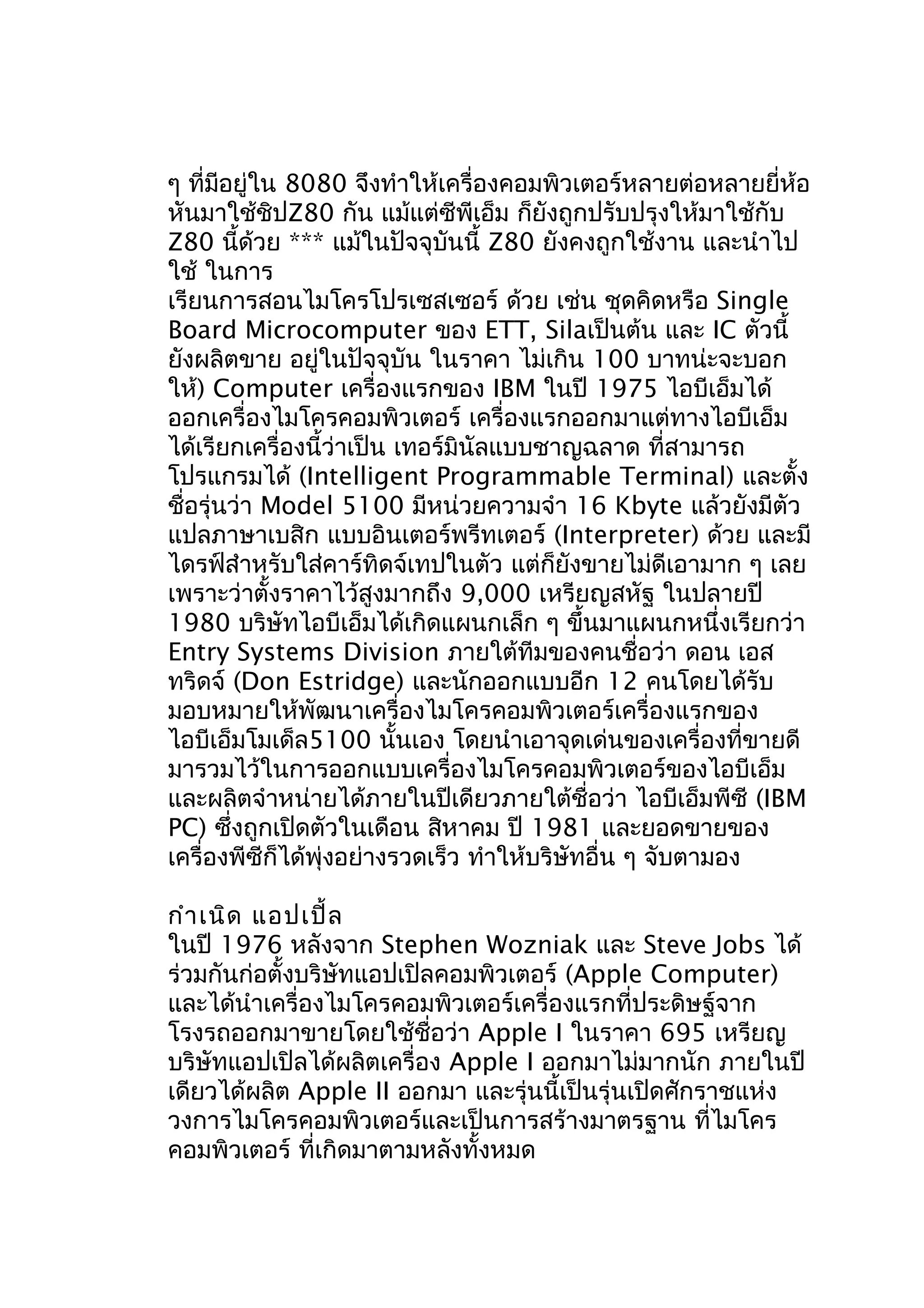 ๆ ที่มอยู่ใน 8080 จึงทำาให้เครื่องคอมพิวเตอร์หลายต่อหลายยี่ห้อ
ี
หันมาใช้ชิปZ80 กัน แม้แต่ซีพีเอ็ม ก็ยังถูกปรับปรุงให้มาใช้กับ
Z80 นี้ด้วย *** แม้ในปัจจุบันนี้ Z80 ยังคงถูกใช้งาน และนำาไป
ใช้ ในการ
เรียนการสอนไมโครโปรเซสเซอร์ ด้วย เช่น ชุดคิดหรือ Single
Board Microcomputer ของ ETT, Silaเป็นต้น และ IC ตัวนี้
ยังผลิตขาย อยู่ในปัจจุบัน ในราคา ไม่เกิน 100 บาทน่ะจะบอก
ให้) Computer เครื่องแรกของ IBM ในปี 1975 ไอบีเอ็มได้
ออกเครื่องไมโครคอมพิวเตอร์ เครื่องแรกออกมาแต่ทางไอบีเอ็ม
ได้เรียกเครื่องนี้ว่าเป็น เทอร์มินัลแบบชาญฉลาด ที่สามารถ
โปรแกรมได้ (Intelligent Programmable Terminal) และตั้ง
ชื่อรุ่นว่า Model 5100 มีหน่วยความจำา 16 Kbyte แล้วยังมีตัว
แปลภาษาเบสิก แบบอินเตอร์พรีทเตอร์ (Interpreter) ด้วย และมี
ไดรฟ์สำาหรับใส่คาร์ทิดจ์เทปในตัว แต่ก็ยังขายไม่ดีเอามาก ๆ เลย
เพราะว่าตั้งราคาไว้สูงมากถึง 9,000 เหรียญสหัฐ ในปลายปี
1980 บริษัทไอบีเอ็มได้เกิดแผนกเล็ก ๆ ขึ้นมาแผนกหนึ่งเรียกว่า
Entry Systems Division ภายใต้ทีมของคนชื่อว่า ดอน เอส
ทริดจ์ (Don Estridge) และนักออกแบบอีก 12 คนโดยได้รับ
มอบหมายให้พัฒนาเครื่องไมโครคอมพิวเตอร์เครื่องแรกของ
ไอบีเอ็มโมเด็ล5100 นั้นเอง โดยนำาเอาจุดเด่นของเครื่องที่ขายดี
มารวมไว้ในการออกแบบเครื่องไมโครคอมพิวเตอร์ของไอบีเอ็ม
และผลิตจำาหน่ายได้ภายในปีเดียวภายใต้ชื่อว่า ไอบีเอ็มพีซี (IBM
PC) ซึ่งถูกเปิดตัวในเดือน สิหาคม ปี 1981 และยอดขายของ
เครื่องพีซีก็ได้พุ่งอย่างรวดเร็ว ทำาให้บริษัทอื่น ๆ จับตามอง
กำา เนิด แอปเปิ้ล
ในปี 1976 หลังจาก Stephen Wozniak และ Steve Jobs ได้
ร่วมกันก่อตั้งบริษัทแอปเปิลคอมพิวเตอร์ (Apple Computer)
และได้นำาเครื่องไมโครคอมพิวเตอร์เครื่องแรกที่ประดิษฐ์จาก
โรงรถออกมาขายโดยใช้ชื่อว่า Apple I ในราคา 695 เหรียญ
บริษัทแอปเปิลได้ผลิตเครื่อง Apple I ออกมาไม่มากนัก ภายในปี
เดียวได้ผลิต Apple II ออกมา และรุ่นนี้เป็นรุ่นเปิดศักราชแห่ง
วงการไมโครคอมพิวเตอร์และเป็นการสร้างมาตรฐาน ที่ไมโคร
คอมพิวเตอร์ ที่เกิดมาตามหลังทั้งหมด

 