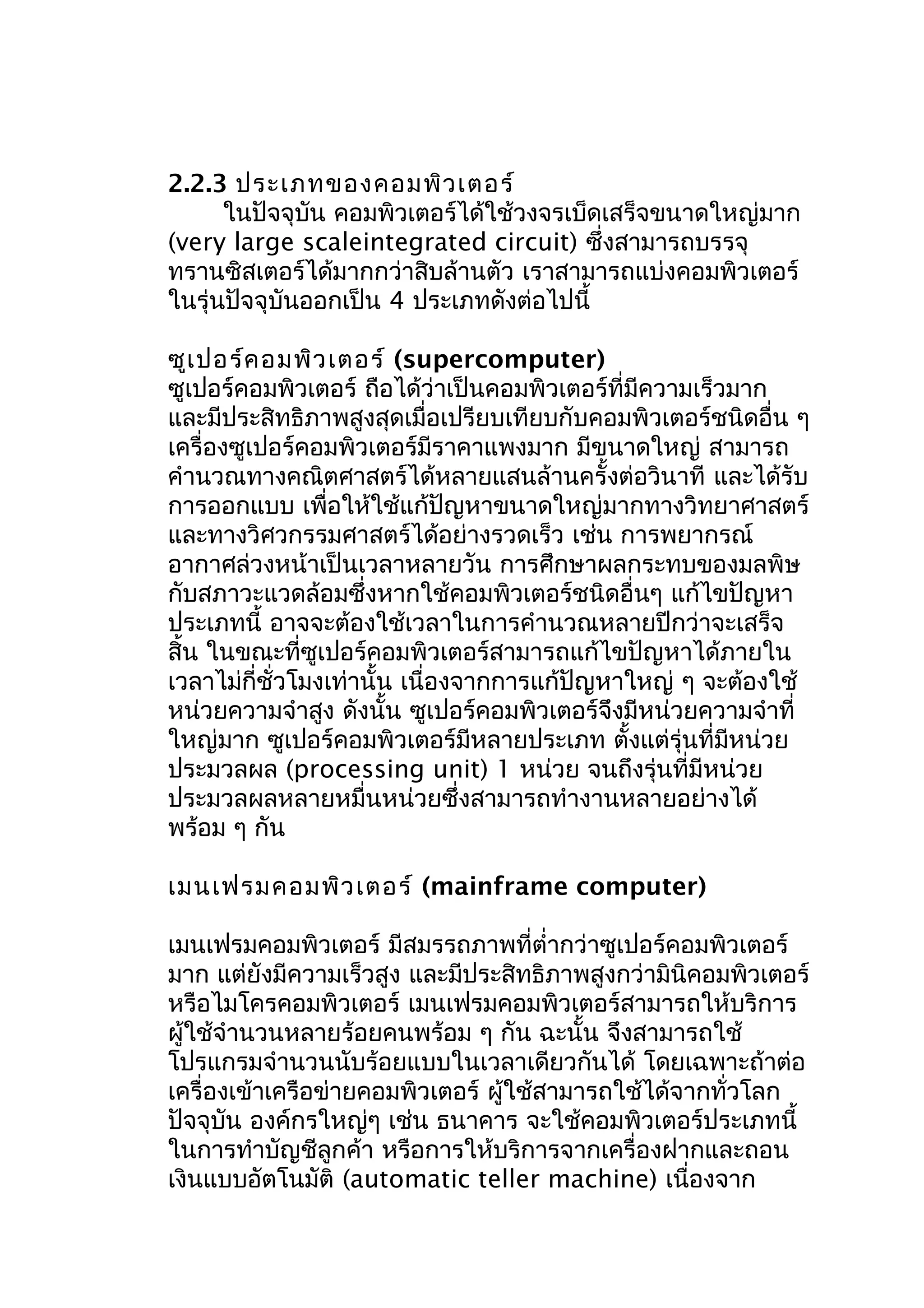 2.2.3 ประเภทของคอมพิว เตอร์
ในปัจจุบัน คอมพิวเตอร์ได้ใช้วงจรเบ็ดเสร็จขนาดใหญ่มาก
(very large scaleintegrated circuit) ซึ่งสามารถบรรจุ
ทรานซิสเตอร์ได้มากกว่าสิบล้านตัว เราสามารถแบ่งคอมพิวเตอร์
ในรุ่นปัจจุบันออกเป็น 4 ประเภทดังต่อไปนี้
ซูเ ปอร์ค อมพิว เตอร์ (supercomputer)
ซูเปอร์คอมพิวเตอร์ ถือได้ว่าเป็นคอมพิวเตอร์ที่มีความเร็วมาก
และมีประสิทธิภาพสูงสุดเมื่อเปรียบเทียบกับคอมพิวเตอร์ชนิดอื่น ๆ
เครื่องซูเปอร์คอมพิวเตอร์มีราคาแพงมาก มีขนาดใหญ่ สามารถ
คำานวณทางคณิตศาสตร์ได้หลายแสนล้านครั้งต่อวินาที และได้รับ
การออกแบบ เพื่อให้ใช้แก้ปัญหาขนาดใหญ่มากทางวิทยาศาสตร์
และทางวิศวกรรมศาสตร์ได้อย่างรวดเร็ว เช่น การพยากรณ์
อากาศล่วงหน้าเป็นเวลาหลายวัน การศึกษาผลกระทบของมลพิษ
กับสภาวะแวดล้อมซึ่งหากใช้คอมพิวเตอร์ชนิดอื่นๆ แก้ไขปัญหา
ประเภทนี้ อาจจะต้องใช้เวลาในการคำานวณหลายปีกว่าจะเสร็จ
สิ้น ในขณะที่ซูเปอร์คอมพิวเตอร์สามารถแก้ไขปัญหาได้ภายใน
เวลาไม่กี่ชั่วโมงเท่านั้น เนื่องจากการแก้ปัญหาใหญ่ ๆ จะต้องใช้
หน่วยความจำาสูง ดังนั้น ซูเปอร์คอมพิวเตอร์จึงมีหน่วยความจำาที่
ใหญ่มาก ซูเปอร์คอมพิวเตอร์มีหลายประเภท ตั้งแต่รุ่นที่มีหน่วย
ประมวลผล (processing unit) 1 หน่วย จนถึงรุ่นที่มีหน่วย
ประมวลผลหลายหมื่นหน่วยซึ่งสามารถทำางานหลายอย่างได้
พร้อม ๆ กัน
เมนเฟรมคอมพิว เตอร์ (mainframe computer)
เมนเฟรมคอมพิวเตอร์ มีสมรรถภาพที่ตำ่ากว่าซูเปอร์คอมพิวเตอร์
มาก แต่ยังมีความเร็วสูง และมีประสิทธิภาพสูงกว่ามินิคอมพิวเตอร์
หรือไมโครคอมพิวเตอร์ เมนเฟรมคอมพิวเตอร์สามารถให้บริการ
ผู้ใช้จำานวนหลายร้อยคนพร้อม ๆ กัน ฉะนั้น จึงสามารถใช้
โปรแกรมจำานวนนับร้อยแบบในเวลาเดียวกันได้ โดยเฉพาะถ้าต่อ
เครื่องเข้าเครือข่ายคอมพิวเตอร์ ผู้ใช้สามารถใช้ได้จากทั่วโลก
ปัจจุบัน องค์กรใหญ่ๆ เช่น ธนาคาร จะใช้คอมพิวเตอร์ประเภทนี้
ในการทำาบัญชีลูกค้า หรือการให้บริการจากเครื่องฝากและถอน
เงินแบบอัตโนมัติ (automatic teller machine) เนื่องจาก

 