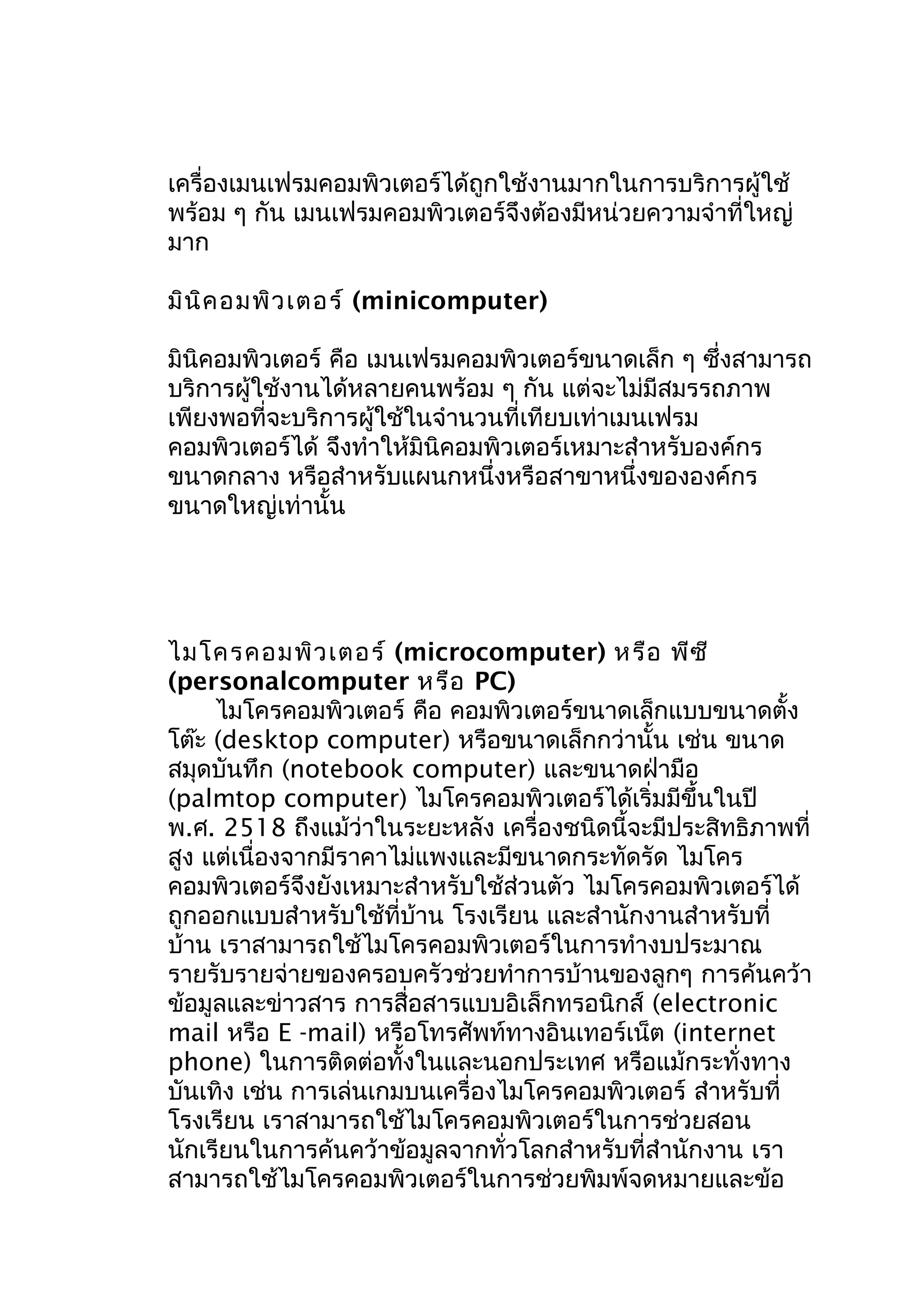 เครื่องเมนเฟรมคอมพิวเตอร์ได้ถูกใช้งานมากในการบริการผู้ใช้
พร้อม ๆ กัน เมนเฟรมคอมพิวเตอร์จึงต้องมีหน่วยความจำาที่ใหญ่
มาก
มิน ิค อมพิว เตอร์ (minicomputer)
มินิคอมพิวเตอร์ คือ เมนเฟรมคอมพิวเตอร์ขนาดเล็ก ๆ ซึ่งสามารถ
บริการผู้ใช้งานได้หลายคนพร้อม ๆ กัน แต่จะไม่มีสมรรถภาพ
เพียงพอที่จะบริการผู้ใช้ในจำานวนที่เทียบเท่าเมนเฟรม
คอมพิวเตอร์ได้ จึงทำาให้มินิคอมพิวเตอร์เหมาะสำาหรับองค์กร
ขนาดกลาง หรือสำาหรับแผนกหนึ่งหรือสาขาหนึ่งขององค์กร
ขนาดใหญ่เท่านั้น

ไมโครคอมพิว เตอร์ (microcomputer) หรือ พีซ ี
(personalcomputer หรือ PC)
ไมโครคอมพิวเตอร์ คือ คอมพิวเตอร์ขนาดเล็กแบบขนาดตั้ง
โต๊ะ (desktop computer) หรือขนาดเล็กกว่านั้น เช่น ขนาด
สมุดบันทึก (notebook computer) และขนาดฝ่ามือ
(palmtop computer) ไมโครคอมพิวเตอร์ได้เริ่มมีขึ้นในปี
พ.ศ. 2518 ถึงแม้ว่าในระยะหลัง เครื่องชนิดนี้จะมีประสิทธิภาพที่
สูง แต่เนื่องจากมีราคาไม่แพงและมีขนาดกระทัดรัด ไมโคร
คอมพิวเตอร์จึงยังเหมาะสำาหรับใช้ส่วนตัว ไมโครคอมพิวเตอร์ได้
ถูกออกแบบสำาหรับใช้ที่บ้าน โรงเรียน และสำานักงานสำาหรับที่
บ้าน เราสามารถใช้ไมโครคอมพิวเตอร์ในการทำางบประมาณ
รายรับรายจ่ายของครอบครัวช่วยทำาการบ้านของลูกๆ การค้นคว้า
ข้อมูลและข่าวสาร การสื่อสารแบบอิเล็กทรอนิกส์ (electronic
mail หรือ E -mail) หรือโทรศัพท์ทางอินเทอร์เน็ต (internet
phone) ในการติดต่อทั้งในและนอกประเทศ หรือแม้กระทั่งทาง
บันเทิง เช่น การเล่นเกมบนเครื่องไมโครคอมพิวเตอร์ สำาหรับที่
โรงเรียน เราสามารถใช้ไมโครคอมพิวเตอร์ในการช่วยสอน
นักเรียนในการค้นคว้าข้อมูลจากทั่วโลกสำาหรับที่สำานักงาน เรา
สามารถใช้ไมโครคอมพิวเตอร์ในการช่วยพิมพ์จดหมายและข้อ

 