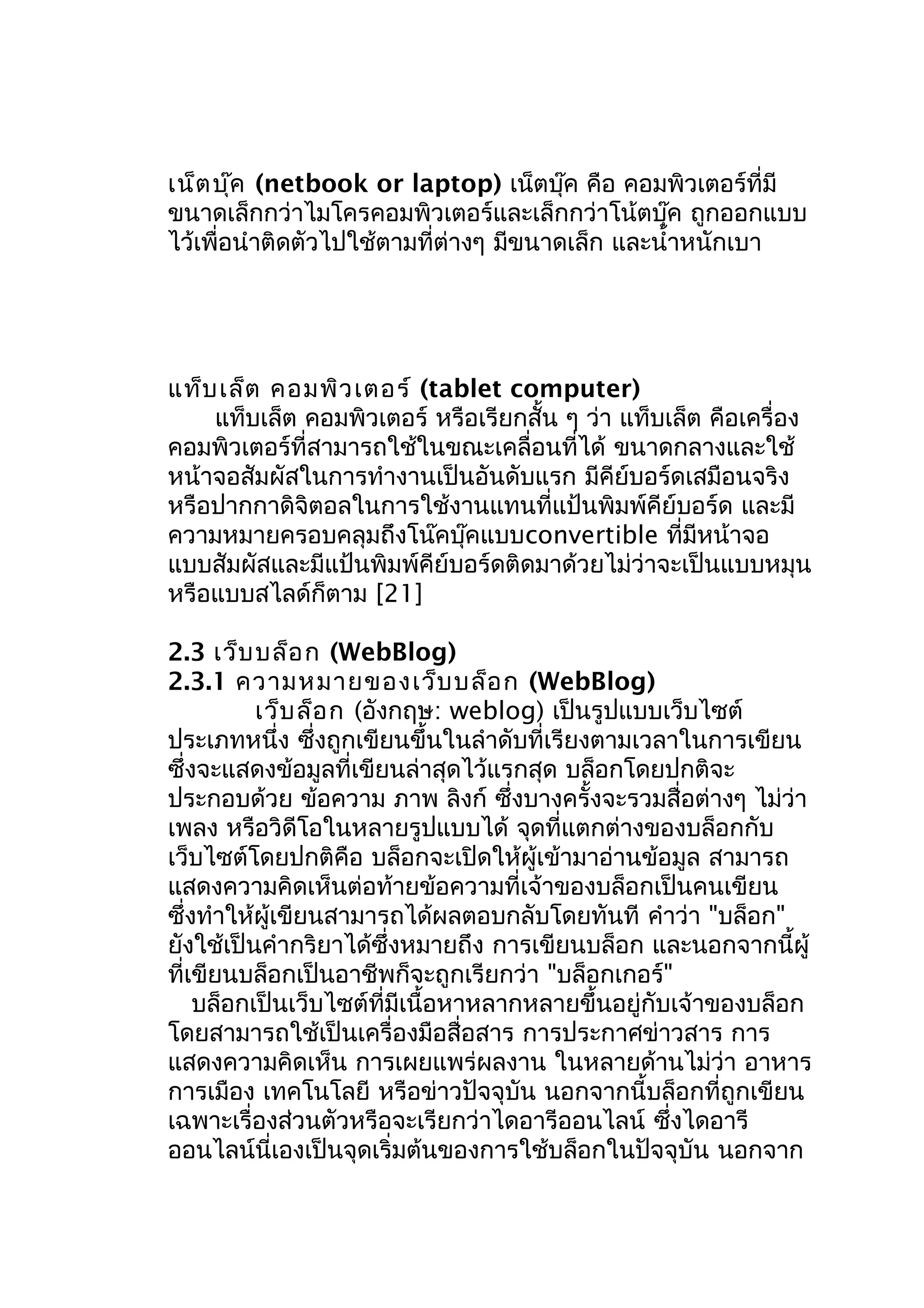 เน็ต บุ๊ค (netbook or laptop) เน็ตบุ๊ค คือ คอมพิวเตอร์ที่มี
ขนาดเล็กกว่าไมโครคอมพิวเตอร์และเล็กกว่าโน้ตบุ๊ค ถูกออกแบบ
ไว้เพื่อนำาติดตัวไปใช้ตามที่ต่างๆ มีขนาดเล็ก และนำ้าหนักเบา

แท็บ เล็ต คอมพิว เตอร์ (tablet computer)
แท็บเล็ต คอมพิวเตอร์ หรือเรียกสั้น ๆ ว่า แท็บเล็ต คือเครื่อง
คอมพิวเตอร์ที่สามารถใช้ในขณะเคลื่อนที่ได้ ขนาดกลางและใช้
หน้าจอสัมผัสในการทำางานเป็นอันดับแรก มีคีย์บอร์ดเสมือนจริง
หรือปากกาดิจิตอลในการใช้งานแทนที่แป้นพิมพ์คีย์บอร์ด และมี
ความหมายครอบคลุมถึงโน๊คบุ๊คแบบconvertible ที่มีหน้าจอ
แบบสัมผัสและมีแป้นพิมพ์คีย์บอร์ดติดมาด้วยไม่ว่าจะเป็นแบบหมุน
หรือแบบสไลด์ก็ตาม [21]
2.3 เว็บ บล็อ ก (WebBlog)
2.3.1 ความหมายของเว็บ บล็อ ก (WebBlog)
เว็บ ล็อ ก (อังกฤษ: weblog) เป็นรูปแบบเว็บไซต์
ประเภทหนึ่ง ซึ่งถูกเขียนขึ้นในลำาดับที่เรียงตามเวลาในการเขียน
ซึ่งจะแสดงข้อมูลที่เขียนล่าสุดไว้แรกสุด บล็อกโดยปกติจะ
ประกอบด้วย ข้อความ ภาพ ลิงก์ ซึ่งบางครั้งจะรวมสื่อต่างๆ ไม่ว่า
เพลง หรือวิดีโอในหลายรูปแบบได้ จุดที่แตกต่างของบล็อกกับ
เว็บไซต์โดยปกติคือ บล็อกจะเปิดให้ผู้เข้ามาอ่านข้อมูล สามารถ
แสดงความคิดเห็นต่อท้ายข้อความที่เจ้าของบล็อกเป็นคนเขียน
ซึ่งทำาให้ผู้เขียนสามารถได้ผลตอบกลับโดยทันที คำาว่า "บล็อก"
ยังใช้เป็นคำากริยาได้ซึ่งหมายถึง การเขียนบล็อก และนอกจากนี้ผู้
ที่เขียนบล็อกเป็นอาชีพก็จะถูกเรียกว่า "บล็อกเกอร์"
บล็อกเป็นเว็บไซต์ที่มีเนื้อหาหลากหลายขึ้นอยู่กับเจ้าของบล็อก
โดยสามารถใช้เป็นเครื่องมือสื่อสาร การประกาศข่าวสาร การ
แสดงความคิดเห็น การเผยแพร่ผลงาน ในหลายด้านไม่ว่า อาหาร
การเมือง เทคโนโลยี หรือข่าวปัจจุบัน นอกจากนี้บล็อกที่ถูกเขียน
เฉพาะเรื่องส่วนตัวหรือจะเรียกว่าไดอารีออนไลน์ ซึ่งไดอารี
ออนไลน์นี่เองเป็นจุดเริ่มต้นของการใช้บล็อกในปัจจุบัน นอกจาก

 