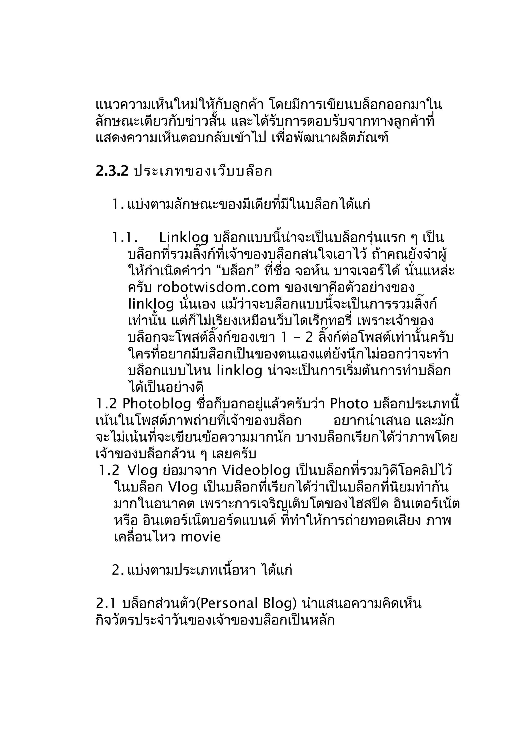 แนวความเห็นใหม่ใหักับลูกค้า โดยมีการเขียนบล็อกออกมาใน
ลักษณะเดียวกับข่าวสั้น และได้รับการตอบรับจากทางลูกค้าที่
แสดงความเห็นตอบกลับเข้าไป เพื่อพัฒนาผลิตภัณฑ์
2.3.2 ประเภทของเว็บ บล็อ ก
1. แบ่งตามลักษณะของมีเดียที่มีในบล็อกได้แก่
1.1. Linklog บล็อกแบบนี้น่าจะเป็นบล็อกรุ่นแรก ๆ เป็น
บล็อกที่รวมลิ๊งก์ที่เจ้าของบล็อกสนใจเอาไว้ ถ้าคณยังจำาผู้
ให้กำาเนิดคำาว่า “บล็อก” ที่ชื่อ จอห์น บาจเจอร์ได้ นั่นแหล่ะ
ครับ robotwisdom.com ของเขาคือตัวอย่างของ
linklog นั่นเอง แม้ว่าจะบล็อกแบบนี้จะเป็นการรวมลิ๊งก์
เท่านั้น แต่ก็ไม่เรียงเหมือนว็บไดเร็กทอรี่ เพราะเจ้าของ
บล็อกจะโพสต์ลิ๊งก์ของเขา 1 – 2 ลิ๊งก์ต่อโพสต์เท่านั้นครับ
ใครที่อยากมีบล็อกเป็นของตนเองแต่ยังนึกไม่ออกว่าจะทำา
บล็อกแบบไหน linklog น่าจะเป็นการเริ่มต้นการทำาบล็อก
ได้เป็นอย่างดี
1.2 Photoblog ชื่อก็บอกอยู่แล้วครับว่า Photo บล็อกประเภทนี้
เน้นในโพสต์ภาพถ่ายที่เจ้าของบล็อก
อยากนำาเสนอ และมัก
จะไม่เน้นที่จะเขียนข้อความมากนัก บางบล็อกเรียกได้ว่าภาพโดย
เจ้าของบล็อกล้วน ๆ เลยครับ
1.2 Vlog ย่อมาจาก Videoblog เป็นบล็อกที่รวมวิดีโอคลิปไว้
ในบล็อก Vlog เป็นบล็อกที่เรียกได้ว่าเป็นบล็อกที่นิยมทำากัน
มากในอนาคต เพราะการเจริญเติบโตของไฮสปีด อินเตอร์เน็ต
หรือ อินเตอร์เน็ตบอร์ดแบนด์ ที่ทำาให้การถ่ายทอดเสียง ภาพ
เคลื่อนไหว movie
2. แบ่งตามประเภทเนื้อหา ได้แก่
2.1 บล็อกส่วนตัว(Personal Blog) นำาแสนอความคิดเห็น
กิจวัตรประจำาวันของเจ้าของบล็อกเป็นหลัก

 