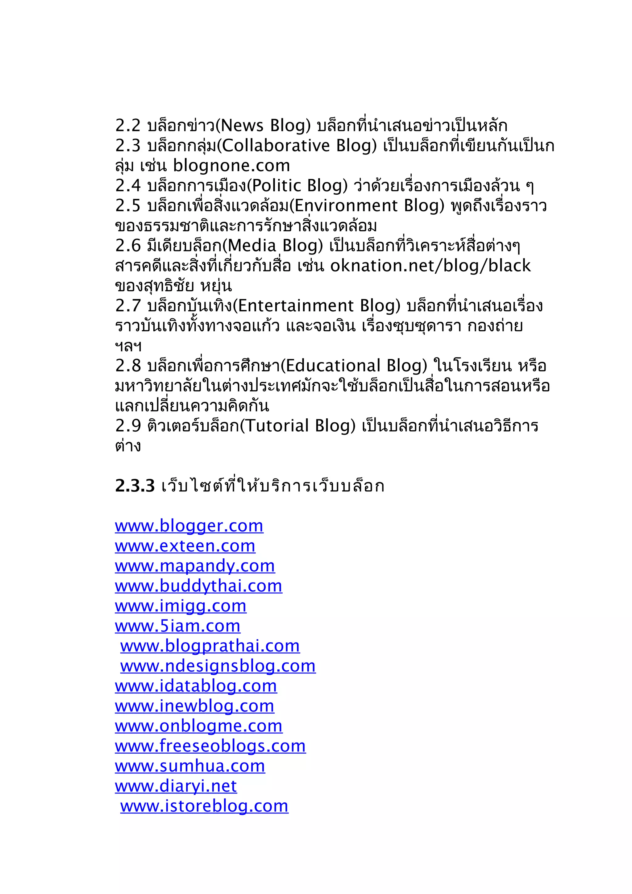 2.2 บล็อกข่าว(News Blog) บล็อกที่นำาเสนอข่าวเป็นหลัก
2.3 บล็อกกลุ่ม(Collaborative Blog) เป็นบล็อกที่เขียนกันเป็นก
ลุ่ม เช่น blognone.com
2.4 บล็อกการเมือง(Politic Blog) ว่าด้วยเรื่องการเมืองล้วน ๆ
2.5 บล็อกเพื่อสิ่งแวดล้อม(Environment Blog) พูดถึงเรื่องราว
ของธรรมชาติและการรักษาสิ่งแวดล้อม
2.6 มีเดียบล็อก(Media Blog) เป็นบล็อกที่วิเคราะห์สื่อต่างๆ
สารคดีและสิ่งที่เกี่ยวกับสื่อ เช่น oknation.net/blog/black
ของสุทธิชัย หยุ่น
2.7 บล็อกบันเทิง(Entertainment Blog) บล็อกที่นำาเสนอเรื่อง
ราวบันเทิงทั้งทางจอแก้ว และจอเงิน เรื่องซุบซุดารา กองถ่าย
ฯลฯ
2.8 บล็อกเพื่อการศึกษา(Educational Blog) ในโรงเรียน หรือ
มหาวิทยาลัยในต่างประเทศมักจะใช้บล็อกเป็นสื่อในการสอนหรือ
แลกเปลี่ยนความคิดกัน
2.9 ติวเตอร์บล็อก(Tutorial Blog) เป็นบล็อกที่นำาเสนอวิธีการ
ต่าง
2.3.3 เว็บ ไซต์ท ี่ใ ห้บ ริก ารเว็บ บล็อ ก
www.blogger.com
www.exteen.com
www.mapandy.com
www.buddythai.com
www.imigg.com
www.5iam.com
www.blogprathai.com
www.ndesignsblog.com
www.idatablog.com
www.inewblog.com
www.onblogme.com
www.freeseoblogs.com
www.sumhua.com
www.diaryi.net
www.istoreblog.com

 