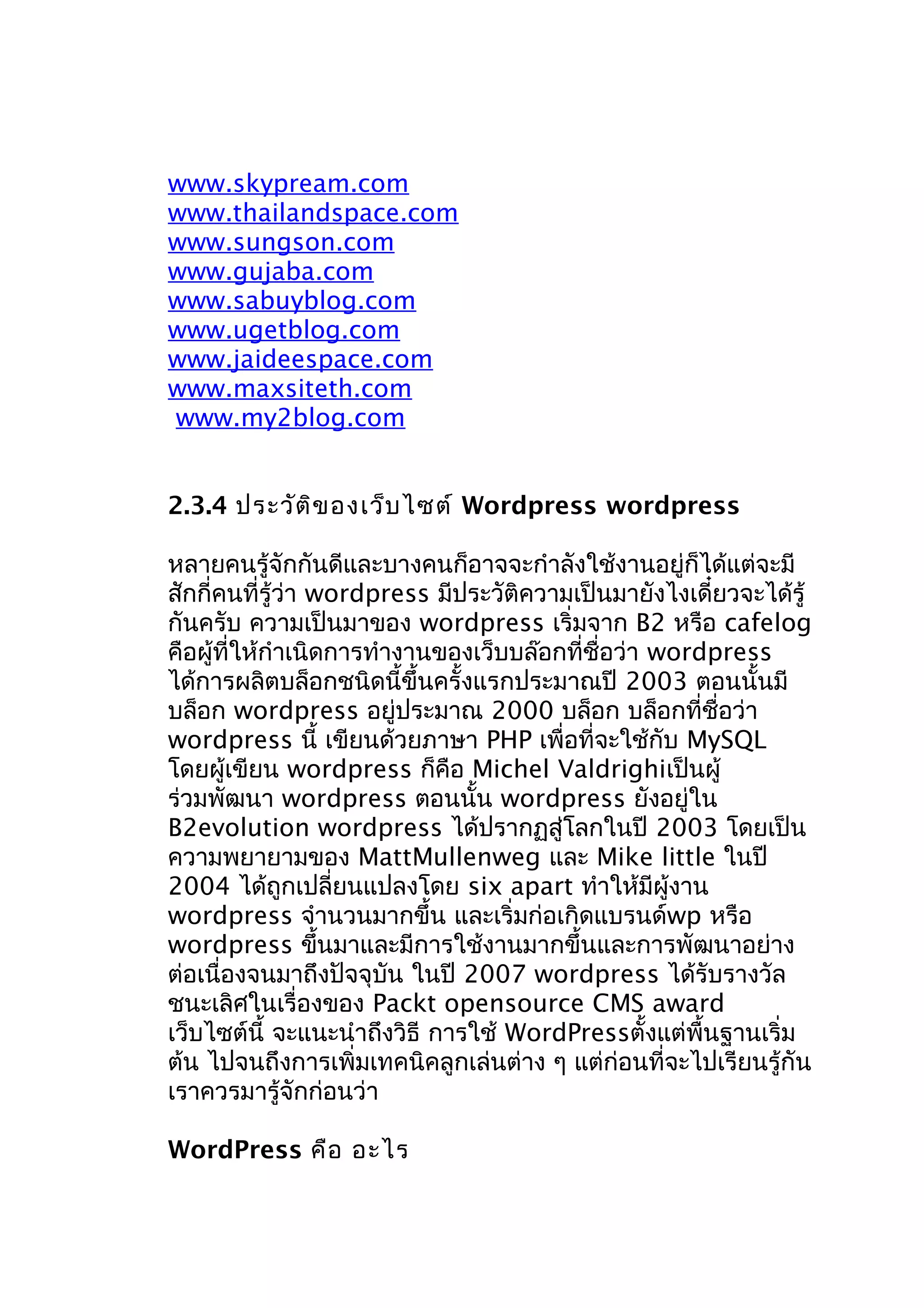 www.skypream.com
www.thailandspace.com
www.sungson.com
www.gujaba.com
www.sabuyblog.com
www.ugetblog.com
www.jaideespace.com
www.maxsiteth.com
www.my2blog.com
2.3.4 ประวัต ิข องเว็บ ไซต์ Wordpress wordpress
หลายคนรู้จักกันดีและบางคนก็อาจจะกำาลังใช้งานอยู่ก็ได้แต่จะมี
สักกี่คนที่รู้ว่า wordpress มีประวัติความเป็นมายังไงเดี๋ยวจะได้รู้
กันครับ ความเป็นมาของ wordpress เริ่มจาก B2 หรือ cafelog
คือผู้ที่ให้กำาเนิดการทำางานของเว็บบล๊อกที่ชื่อว่า wordpress
ได้การผลิตบล็อกชนิดนี้ขึ้นครั้งแรกประมาณปี 2003 ตอนนั้นมี
บล็อก wordpress อยู่ประมาณ 2000 บล็อก บล็อกที่ชื่อว่า
wordpress นี้ เขียนด้วยภาษา PHP เพื่อที่จะใช้กับ MySQL
โดยผู้เขียน wordpress ก็คือ Michel Valdrighiเป็นผู้
ร่วมพัฒนา wordpress ตอนนั้น wordpress ยังอยู่ใน
B2evolution wordpress ได้ปรากฏสู่โลกในปี 2003 โดยเป็น
ความพยายามของ MattMullenweg และ Mike little ในปี
2004 ได้ถูกเปลี่ยนแปลงโดย six apart ทำาให้มีผู้งาน
wordpress จำานวนมากขึ้น และเริ่มก่อเกิดแบรนด์wp หรือ
wordpress ขึนมาและมีการใช้งานมากขึ้นและการพัฒนาอย่าง
้
ต่อเนื่องจนมาถึงปัจจุบัน ในปี 2007 wordpress ได้รับรางวัล
ชนะเลิศในเรื่องของ Packt opensource CMS award
เว็บไซต์นี้ จะแนะนำาถึงวิธี การใช้ WordPressตั้งแต่พื้นฐานเริ่ม
ต้น ไปจนถึงการเพิ่มเทคนิคลูกเล่นต่าง ๆ แต่ก่อนที่จะไปเรียนรู้กัน
เราควรมารู้จักก่อนว่า
WordPress คือ อะไร

 