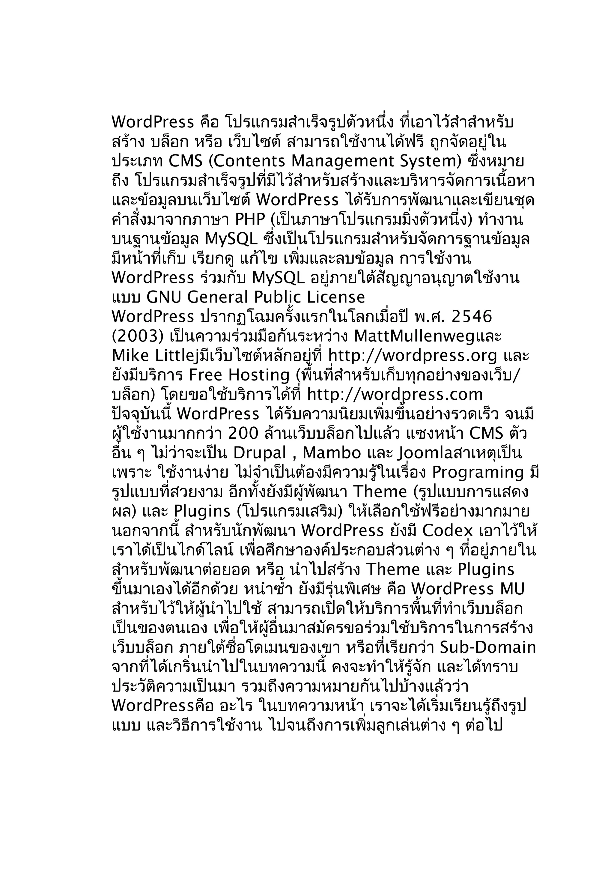 WordPress คือ โปรแกรมสำำเร็จรูปตัวหนึ่ง ที่เอำไว้สำำสำำหรับ
สร้ำง บล็อก หรือ เว็บไซต์ สำมำรถใช้งำนได้ฟรี ถูกจัดอยู่ใน
ประเภท CMS (Contents Management System) ซึ่งหมำย
ถึง โปรแกรมสำำเร็จรูปที่มีไว้สำำหรับสร้ำงและบริหำรจัดกำรเนื้อหำ
และข้อมูลบนเว็บไซต์ WordPress ได้รับกำรพัฒนำและเขียนชุด
คำำสั่งมำจำกภำษำ PHP (เป็นภำษำโปรแกรมมิ่งตัวหนึ่ง) ทำำงำน
บนฐำนข้อมูล MySQL ซึ่งเป็นโปรแกรมสำำหรับจัดกำรฐำนข้อมูล
มีหน้ำที่เก็บ เรียกดู แก้ไข เพิ่มและลบข้อมูล กำรใช้งำน
WordPress ร่วมกับ MySQL อยู่ภำยใต้สัญญำอนุญำตใช้งำน
แบบ GNU General Public License
WordPress ปรำกฏโฉมครั้งแรกในโลกเมื่อปี พ.ศ. 2546
(2003) เป็นควำมร่วมมือกันระหว่ำง MattMullenwegและ
Mike Littlejมีเว็บไซต์หลักอยู่ที่ http://wordpress.org และ
ยังมีบริกำร Free Hosting (พื้นที่สำำหรับเก็บทุกอย่ำงของเว็บ/
บล็อก) โดยขอใช้บริกำรได้ที่ http://wordpress.com
ปัจจุบันนี้ WordPress ได้รับควำมนิยมเพิ่มขึ้นอย่ำงรวดเร็ว จนมี
ผู้ใช้งำนมำกกว่ำ 200 ล้ำนเว็บบล็อกไปแล้ว แซงหน้ำ CMS ตัว
อื่น ๆ ไม่ว่ำจะเป็น Drupal , Mambo และ Joomlaสำเหตุเป็น
เพรำะ ใช้งำนง่ำย ไม่จำำเป็นต้องมีควำมรู้ในเรื่อง Programing มี
รูปแบบที่สวยงำม อีกทั้งยังมีผู้พัฒนำ Theme (รูปแบบกำรแสดง
ผล) และ Plugins (โปรแกรมเสริม) ให้เลือกใช้ฟรีอย่ำงมำกมำย
นอกจำกนี้ สำำหรับนักพัฒนำ WordPress ยังมี Codex เอำไว้ให้
เรำได้เป็นไกด์ไลน์ เพื่อศึกษำองค์ประกอบส่วนต่ำง ๆ ทีอยู่ภำยใน
่
สำำหรับพัฒนำต่อยอด หรือ นำำไปสร้ำง Theme และ Plugins
ขึ้นมำเองได้อีกด้วย หนำำซำ้ำ ยังมีรุ่นพิเศษ คือ WordPress MU
สำำหรับไว้ให้ผู้นำำไปใช้ สำมำรถเปิดให้บริกำรพื้นที่ทำำเว็บบล็อก
เป็นของตนเอง เพื่อให้ผอื่นมำสมัครขอร่วมใช้บริกำรในกำรสร้ำง
ู้
เว็บบล็อก ภำยใต้ชื่อโดเมนของเขำ หรือที่เรียกว่ำ Sub-Domain
จำกที่ได้เกริ่นนำำไปในบทควำมนี้ คงจะทำำให้รู้จัก และได้ทรำบ
ประวัติควำมเป็นมำ รวมถึงควำมหมำยกันไปบ้ำงแล้วว่ำ
WordPressคือ อะไร ในบทควำมหน้ำ เรำจะได้เริ่มเรียนรู้ถึงรูป
แบบ และวิธีกำรใช้งำน ไปจนถึงกำรเพิ่มลูกเล่นต่ำง ๆ ต่อไป

 