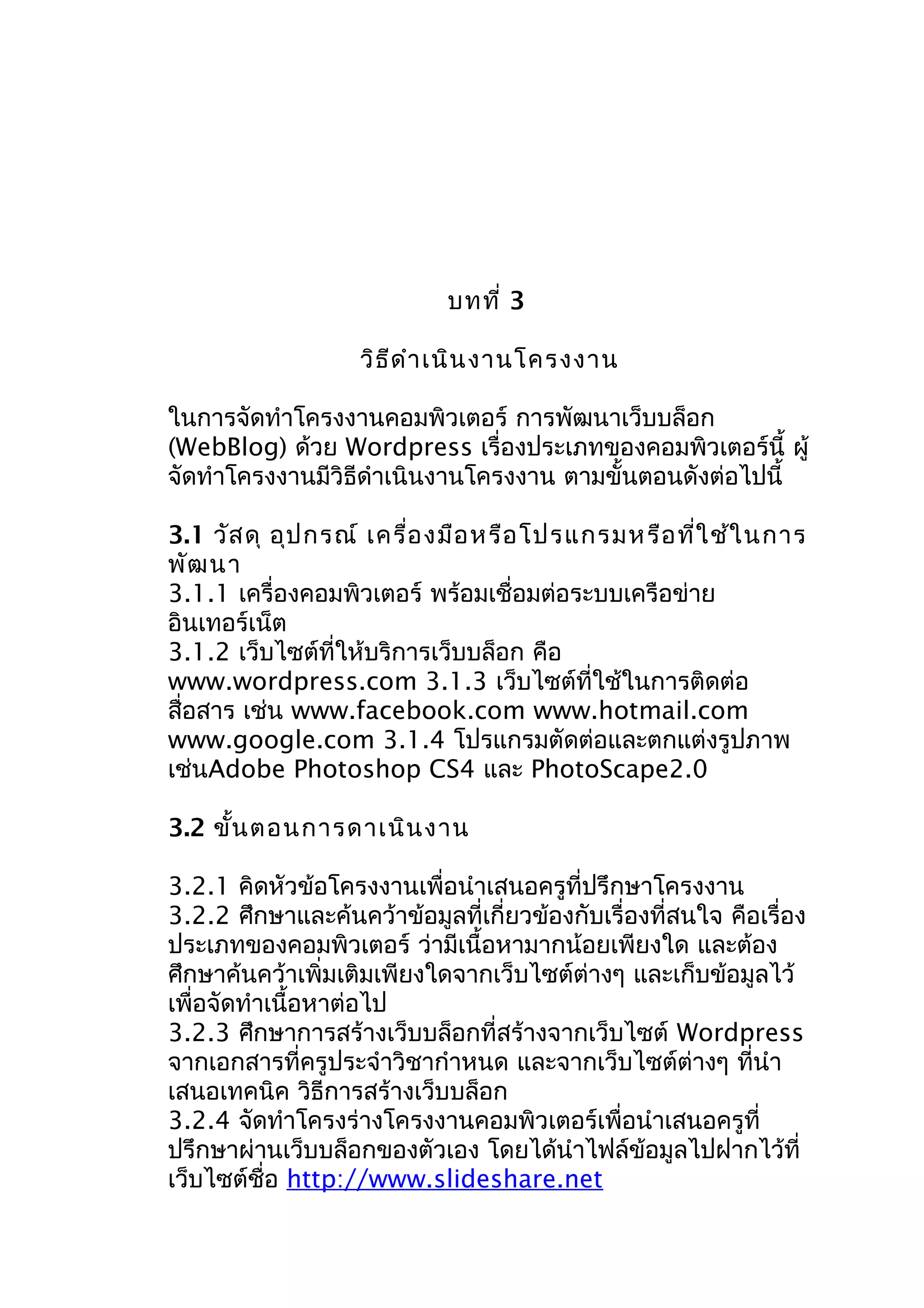 บทที่ 3
วิธ ีด ำำ เนิน งำนโครงงำน
ในกำรจัดทำำโครงงำนคอมพิวเตอร์ กำรพัฒนำเว็บบล็อก
(WebBlog) ด้วย Wordpress เรื่องประเภทของคอมพิวเตอร์นี้ ผู้
จัดทำำโครงงำนมีวิธีดำำเนินงำนโครงงำน ตำมขั้นตอนดังต่อไปนี้
3.1 วัส ดุ อุป กรณ์ เครื่อ งมือ หรือ โปรแกรมหรือ ที่ใ ช้ใ นกำร
พัฒ นำ
3.1.1 เครื่องคอมพิวเตอร์ พร้อมเชื่อมต่อระบบเครือข่ำย
อินเทอร์เน็ต
3.1.2 เว็บไซต์ที่ให้บริกำรเว็บบล็อก คือ
www.wordpress.com 3.1.3 เว็บไซต์ที่ใช้ในกำรติดต่อ
สื่อสำร เช่น www.facebook.com www.hotmail.com
www.google.com 3.1.4 โปรแกรมตัดต่อและตกแต่งรูปภำพ
เช่นAdobe Photoshop CS4 และ PhotoScape2.0
3.2 ขั้น ตอนกำรดำเนิน งำน
3.2.1 คิดหัวข้อโครงงำนเพื่อนำำเสนอครูที่ปรึกษำโครงงำน
3.2.2 ศึกษำและค้นคว้ำข้อมูลที่เกี่ยวข้องกับเรื่องที่สนใจ คือเรื่อง
ประเภทของคอมพิวเตอร์ ว่ำมีเนื้อหำมำกน้อยเพียงใด และต้อง
ศึกษำค้นคว้ำเพิ่มเติมเพียงใดจำกเว็บไซต์ต่ำงๆ และเก็บข้อมูลไว้
เพื่อจัดทำำเนื้อหำต่อไป
3.2.3 ศึกษำกำรสร้ำงเว็บบล็อกที่สร้ำงจำกเว็บไซต์ Wordpress
จำกเอกสำรที่ครูประจำำวิชำกำำหนด และจำกเว็บไซต์ต่ำงๆ ที่นำำ
เสนอเทคนิค วิธีกำรสร้ำงเว็บบล็อก
3.2.4 จัดทำำโครงร่ำงโครงงำนคอมพิวเตอร์เพื่อนำำเสนอครูที่
ปรึกษำผ่ำนเว็บบล็อกของตัวเอง โดยได้นำำไฟล์ข้อมูลไปฝำกไว้ที่
เว็บไซต์ชื่อ http://www.slideshare.net

 